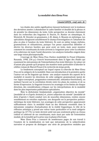 130
La modalité chez Elena Prus
Anatol LENȚA , conf. univ. dr.
Les études des unités significatives laissent facilement voir la tendance
des dernières années à abandonner le cadre familier et douillet de la phrase et
de prendre les dimensions du texte. Cette perspective se dessine clairement
dans les recherches des linguistes O. Ducrot, Fr. Rastier en sémantique, H.
Weinrich, W. Dressler en grammaire, J.-M. Adam, G. Mounin en stylistique. Les
spécialistes élargissent sensiblement le champ d’investigation et s’attachent de
plus en plus { l’analyse du texte littéraire. Ils sont en même temps stylistes,
grammairiens et sémanticiens, puisque l’on pense aujourd’hui délimiter et
décrire les diverses facettes que peut avoir un texte, mais aussi montrer
comment les constituants du texte arrivent { s’organiser pour créer la cohésion
et la cohérence de toute l’unité discursive. Les analyses textuelles exigent donc
une large vision pluriaspectuelle.
L’ouvrage de Mme Elena Prus Poetica modalităţii la Proust (Chişinău:
Ruxanda, 1998, 236 p.) s’inscrit heureusement dans la ligne des études qui
examinent les mécanismes de l’interprétation d’un texte littéraire. Sa valeur est
d’autant plus grande qu’il propose une manière toute particulière d’aborder le
célèbre roman de Marcel Proust À la recherche du temps perdu.
Le fondement conceptuel sur lequel repose la rcherche de Mme Elena
Prus est la catégorie de la modalité. Dans son introduction et la première partie
l’auteur est un fin linguiste qui donne une analyse nuancée des aspects de la
modalité et montre les directions de cette catégorie grammaticale (point de
vue logico-conceptuel, pragamatico-communicatif, sémantico-fonctionnel), en
mettant l’accent sur la corrélation étroite entre les plans du contenu et de sa
forme d’expression. Le linguiste trouvera les avantages et les limites de chaque
direction, des considérations critiques sur les interprétations de la modalité
dans les plus importantes publications spécialisées.
Mais la dichotomie fondamentale „organisation objective du monde”
(modalité de re d’après Aristote) et „vision subjective du monde” (modalité de
dicto d’apreès I. Kant) conduit vers de nouvelles dimensions, restées encore
sensiblement en retraites explorées, une desquelle est la perspective poético-
stylistique du texte littéraire. Les avantages de cette perspective apparaissent
suffisamment clairs: la modalité étant un des éléments essentiels dans le
mécanisme complexe d’actualisation de la réalité linguistique, le rôle de la
réflexion artistique y prend une valeur toute particulière et la rend catégorie
poétique (p. 67-73). Le texte devient unité non pas seulement grâce au réseau
cohésif et cohérent de ses constituants, mais aussi par suite de l’orientation
modale, de la tonalité qu’il a prise sous la plume d’écrivain.
Mme Elena Prus a consacré de nombreuses pages de son travail à
l’examen de la modalisation en tant que mécanisme de la subjectivation
narrative et propose de distinguer une série de perspectives modales que
 