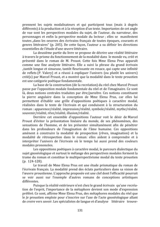 131
prennent les sujets modalisateurs et qui participent tous (mais à degrés
différents) { la production et { la réception d’un texte. Importantes de cet angle
de vue sont les perspectives modales du sujet, de l’auteur, du narrateur, des
personnages et enfin la perspective modale du lecteur ; elles se manifestent
toutes „dans les oeuvres des écrivains français de toutes époques, courants et
genres littéraires” (p. 205). De cette façon, l’auteur a su définir les directions
essentielles de l’étude d’une œuvre littéraire.
La deuxième partie du livre se propose de décrire une réalité littéraire
à travers le prisme du fonctionnement de la modalité dans le monde vu, créé et
présenté dans le roman de M. Proust. Cette fois Mme Elena Prus apparaît
comme une fine analyste littéraire. Elle a suivi la phrase du grand écrivain
„tantôt longue et sinueuse, tantôt fleurissante en rosace, qui capte une infinité
de reflets (P. Valery) et a réussi { expliquer l’univers (ou plutôt les univers)
créé(s) par Marcel Proust, et a montré que la modalité dans le texte proustien
est une catégorie poétique fondamentale.
La base de la construction (de la recréation) du réel chez Marcel Proust
passe par l’opposition modale fondamentale du réel et de l’imaginaire. Ce sont
là, deux notions centrales traduites par être/paraître. Ces notions constituent
la pierre angulaire dans la conception de Mme Elena Prus, car elles lui
permettent d’établir une grille d’oppositions poétiques { caractère modal,
réalisées dans le texte de l’écrivain et qui conduisent { la structuration du
roman : apparence/réalité, impression/réalité, symbole/réalité, mythe/réalité,
souvenir/réalité, rêve/réalité, illusion/réalité.
Derrière cet ensemble d’oppositions l’auteur voit le désir de Marcel
Proust d’éviter la présentation linéaire du monde, de ses phénomènes, des
sensations de l’homme, et de les présenter simultanément afin de pénétrer
dans les profondeurs de l’imagination de l’}me humaine. Ces oppositions
amènent à construire la modalité de prospection (rêves, imagination) et la
modalité de rétrospection dans le roman: elles aident à comprendre et à
interpréter l’univers de l’écrivain où le temps lui aussi prend des couleurs
modales prononcées.
Les oppositions poétiques à caractère modal, le parcours dialectique du
sujet gnoséologique et surtout le mélange des perspectives modales forment la
trame du roman et constitue le multiperspectivisme modal du texte proustien
(p. 124-128).
Le travail de Mme Elena Prus est une étude prismatique du roman de
l’écrivain français. La modalité prend des éclats particuliers dans sa vision de
l’œuvre proustienne. L’approche proposée est une clef dont l’efficacité pourrait
se voir aussi sur l’exemple d’autres romans de conceptions artistiques
différentes.
Puisque la réalité extérieure n’est chez le grand écrivain qu’une recréa-
tion de l’esprit, l’importance de la métaphore devient son mode d’expression
préféré. Ce sont, affirme Mme Elena Prus, des métaphores modales du réel que
le Je proustien emploie pour s’inscrire sur l’axe de l’acte gnoséologique allant
de croire vers savoir. Les spécialistes de langue et d’analyse littéraire trouve-
 