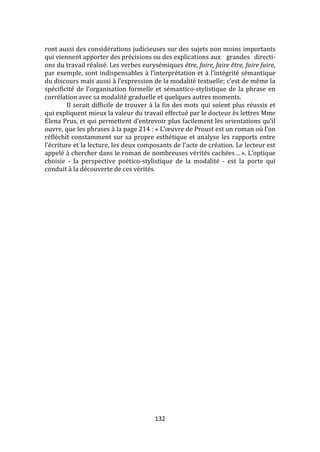 132
ront aussi des considérations judicieuses sur des sujets non moins importants
qui viennent apporter des précisions ou des explications aux grandes directi-
ons du travail réalisé. Les verbes eurysémiques être, faire, faire être, faire faire,
par exemple, sont indispensables { l’interprétation et { l’intégrité sémantique
du discours mais aussi { l’expression de la modalité textuelle; c’est de même la
spécificité de l’organisation formelle et sémantico-stylistique de la phrase en
corrélation avec sa modalité graduelle et quelques autres moments.
Il serait difficile de trouver à la fin des mots qui soient plus réussis et
qui expliquent mieux la valeur du travail effectué par le docteur ès lettres Mme
Elena Prus, et qui permettent d’entrevoir plus facilement les orientations qu’il
ouvre, que les phrases à la page 214 : « L’œuvre de Proust est un roman où l’on
réfléchit constamment sur sa propre esthétique et analyse les rapports entre
l’écriture et la lecture, les deux composants de l’acte de création. Le lecteur est
appelé à chercher dans le roman de nombreuses vérités cachées… ». L’optique
choisie - la perspective poético-stylistique de la modalité - est la porte qui
conduit à la découverte de ces vérités.
 