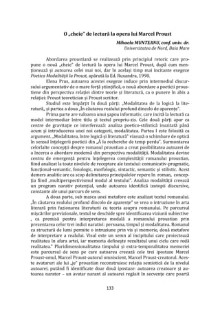 133
O „cheie” de lectură la opera lui Marcel Proust
Mihaela MUNTEANU, conf. univ. dr.
Universitatea de Nord, Baia Mare
Abordarea proustiană se realizează prin principiul retoric care pro-
pune o nouă „cheie” de lectură la opera lui Marcel Proust, după cum men-
ționează și autoarea celei mai noi, dar în același timp mai incitante exegeze
Poetica Modalității la Proust, apărută la Ed. Ruxandra, 1998.
Elena Prus, autoarea acestei exegeze induce prin intermediul discur-
sului argumentativ de o mare forță științifică, o nouă abordare a poeticii prous-
tiene din perspectiva relației dintre teorie și literatură, ca o punere în abis a
relației: Proust teoretician și Proust scriitor.
Studiul este împărțit în două părți: „Modalitatea de la logică la lite-
ratură„ și partea a doua „În căutarea realului profund dincolo de aparențe”.
Prima parte are valoarea unui șapou informativ, care incită la lectură ca
model intermediar între titlu și textul propriu-zis. Cele două părți apar ca
centre de gravitație ce interferează: analiza poetico-stilistică inuzitată p}nă
acum și introducerea unei noi categorii, modalitatea. Partea I este folosită ca
argument. „Modalitatea, între logică și literatură” vizează o schimbare de optică
în sensul înțelegerii poeticii din „[ la recherche de temp perdu”. Surmontarea
celorlalte concepții despre romanul proustian a creat posibilitatea autoarei de
a încerca o abordare modernă din perspectiva modalității. Modalitatea devine
centru de emergență pentru înțelegerea complexității romanului proustian,
fiind analizat la toate nivelele de receptare ale textului: comunicativ-pragmatic,
funcțional-semantic, fonologic, morfologic, sintactic, semantic și stilistic. Acest
demers analitic are ca scop delimitarea principalelor repere în roman, concep-
ția fiind „multiperspectivismul modal al textului”. Analiza modalității creează
un program narativ potențial, unde autoarea identifică izotopii discursive,
constante ale unui parcurs de sens.
A doua parte, sub masca unei metafore este analizat textul romanului.
„În căutarea realului profund dincolo de aparențe” se vrea o intruziune în arta
literară prin fuzionarea literaturii cu teoria asupra romanului. Pe parcursul
mișcărilor previzionale, textul se deschide spre identificarea viziunii subiective
, ca premisă pentru interpretarea modală a romanului proustian prin
prezentarea celor trei indici narativi: persoana, timpul și modalitatea. Romanul
ca structură de lumi permite o intruziune prin vis și memorie, două metafore
de interpretare a realului. Visul este un semn al incipitului care proiectează
realitatea în afara artei, iar memoria definește rezultatul unui ciclu care redă
realitatea.” Pluridimensionalitatea timpului și extra-temporalitatea memoriei
este parcursul de sens pe care autoarea creează cele trei ipostaze Marcel
Proust-omul, Marcel Proust-autorul omniscient, Marcel Proust-creatorul. Aces-
te avataruri ale lui „je” proustian reconstruiesc relația semiotică de la nivelul
autoarei, put}nd fi identificate doar două ipostaze: autoarea creatoare și au-
toarea narator – un avatar narant al autoarei regăsit în secvențe care poartă
 