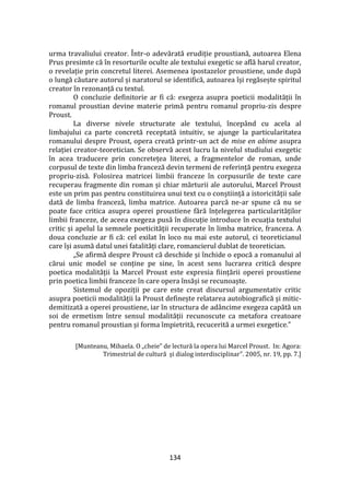134
urma travaliului creator. Într-o adevărată erudiție proustiană, autoarea Elena
Prus presimte că în resorturile oculte ale textului exegetic se află harul creator,
o revelație prin concretul literei. Asemenea ipostazelor proustiene, unde după
o lungă căutare autorul și naratorul se identifică, autoarea își regăsește spiritul
creator în rezonanță cu textul.
O concluzie definitorie ar fi că: exegeza asupra poeticii modalității în
romanul proustian devine materie primă pentru romanul propriu-zis despre
Proust.
La diverse nivele structurate ale textului, începând cu acela al
limbajului ca parte concretă receptată intuitiv, se ajunge la particularitatea
romanului despre Proust, opera creată printr-un act de mise en abime asupra
relației creator-teoretician. Se observă acest lucru la nivelul studiului exegetic
în acea traducere prin concretețea literei, a fragmentelor de roman, unde
corpusul de texte din limba franceză devin termeni de referință pentru exegeza
propriu-zisă. Folosirea matricei limbii franceze în corpusurile de texte care
recuperau fragmente din roman și chiar mărturii ale autorului, Marcel Proust
este un prim pas pentru constituirea unui text cu o conștiință a istoricității sale
dată de limba franceză, limba matrice. Autoarea parcă ne-ar spune că nu se
poate face critica asupra operei proustiene fără înțelegerea particularităților
limbii franceze, de aceea exegeza pusă în discuție introduce în ecuația textului
critic și apelul la semnele poeticității recuperate în limba matrice, franceza. A
doua concluzie ar fi că: cel exilat în loco nu mai este autorul, ci teoreticianul
care își asumă datul unei fatalități clare, romancierul dublat de teoretician.
„Se afirmă despre Proust că deschide și închide o epocă a romanului al
cărui unic model se conține pe sine, în acest sens lucrarea critică despre
poetica modalității la Marcel Proust este expresia ființării operei proustiene
prin poetica limbii franceze în care opera însăși se recunoaște.
Sistemul de opoziții pe care este creat discursul argumentativ critic
asupra poeticii modalității la Proust definește relatarea autobiografică și mitic-
demitizată a operei proustiene, iar în structura de ad}ncime exegeza capătă un
soi de ermetism între sensul modalității recunoscute ca metafora creatoare
pentru romanul proustian și forma împietrită, recucerită a urmei exegetice.”
[Munteanu, Mihaela. O „cheie” de lectură la opera lui Marcel Proust. In: Agora:
Trimestrial de cultură și dialog interdisciplinar”. 2005, nr. 19, pp. 7.]
 