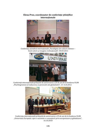 136
Elena Prus, coordonator de conferințe științifice
internaționale
Conferința științifică internațională „Paradigme ale culturii chineze –
fond valoric şi imagine civilizaţională”, 04.03.2011
Conferinţă internaţională prilejuită de aniversarea a 20 de ani de la fondarea ULIM
„Plurilingvismul și traducerea ca provocări ale globalizării”, 15-16.X.2012
Conferința internațională prilejuită de aniversarea a 25 de ani de la fondarea ULIM
„Universitas Europaea: spre o societate a cunoaşterii prin europenizare şi globalizare”,
16.10.2018
 