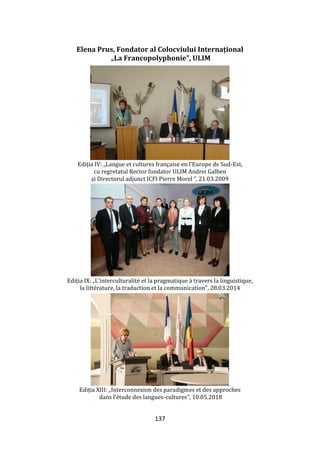 137
Elena Prus, Fondator al Colocviului Internațional
„La Francopolyphonie”, ULIM
Ediția IV: „Langue et cultures française en l’Europe de Sud-Est,
cu regretatul Rector fondator ULIM Andrei Galben
și Directorul adjunct ICFI Pierre Morel ”, 21.03.2009
Ediția IX: „L’interculturalité et la pragmatique { travers la linguistique,
la littérature, la traduction et la communication”, 28.03.2014
Ediția XIII: „Interconnexion des paradigmes et des approches
dans l’étude des langues-cultures”, 10.05.2018
 