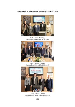 138
Întrevederi cu ambasadori acreditați în RM la ULIM
Cu E. S. Peter Michalko,
Ambasador al UE în RM, 30.20.2018
Cu E. S. Dereck J. Hogan,
Ambasador al SUA în RM, 23.04.2019
Cu E. S. Pascal Le Deunff,
Ambasador al Franței în RM, 10.05.2018
 