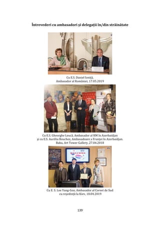 139
Întrevederi cu ambasadori și delegații în/din străinătate
Cu E.S. Daniel Ioniță,
Ambasador al României, 17.05.2019
Cu E.S. Gheorghe Leucă, Ambasador al RM în Azerbaidjan
și cu E.S. Aurélia Bouchez, Ambasadoare a Franței în Azerbaidjan.
Baku, Art Tower Gallery, 27.04.2018
Cu E. S. Lee Yang-Goo, Ambasador al Coreei de Sud
cu reședință la Kiev, 18.04.2019
 