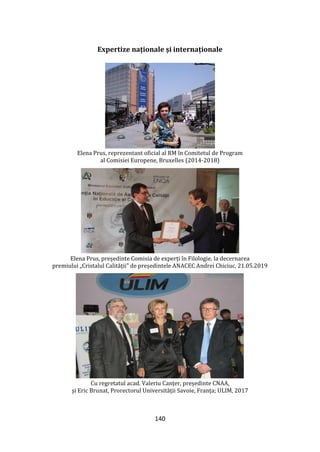 140
Expertize naționale și internaționale
Elena Prus, reprezentant oficial al RM în Comitetul de Program
al Comisiei Europene, Bruxelles (2014-2018)
Elena Prus, președinte Comisia de experți în Filologie, la decernarea
premiului „Cristalul Calității” de președintele ANACEC Andrei Chiciuc, 21.05.2019
Cu regretatul acad. Valeriu Canțer, președinte CNAA,
și Eric Brunat, Prorectorul Universității Savoie, Franța; ULIM, 2017
 