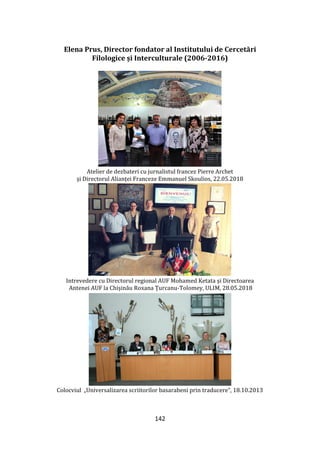 142
Elena Prus, Director fondator al Institutului de Cercetări
Filologice și Interculturale (2006-2016)
Atelier de dezbateri cu jurnalistul francez Pierre Archet
și Directorul Alianței Franceze Emmanuel Skoulios, 22.05.2018
Intrevedere cu Directorul regional AUF Mohamed Ketata și Directoarea
Antenei AUF la Chișinău Roxana Țurcanu-Tolomey, ULIM, 28.05.2018
Colocviul „Universalizarea scriitorilor basarabeni prin traducere”, 18.10.2013
 