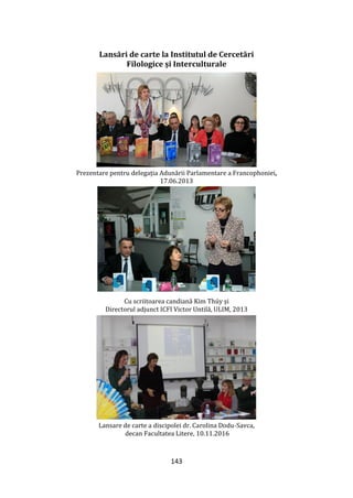 143
Lansări de carte la Institutul de Cercetări
Filologice și Interculturale
Prezentare pentru delegația Adunării Parlamentare a Francophoniei,
17.06.2013
Cu scriitoarea candiană Kim Thúy și
Directorul adjunct ICFI Victor Untilă, ULIM, 2013
Lansare de carte a discipolei dr. Carolina Dodu-Savca,
decan Facultatea Litere, 10.11.2016
 