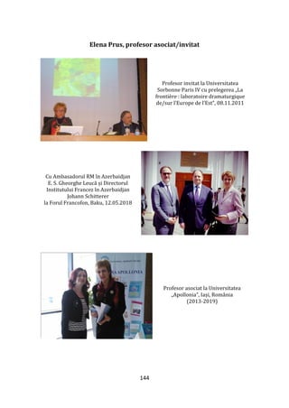 144
Elena Prus, profesor asociat/invitat
Profesor invitat la Universitatea
Sorbonne Paris IV cu prelegerea „La
frontière : laboratoire dramaturgique
de/sur l’Europe de l’Est”, 08.11.2011
Cu Ambasadorul RM în Azerbaidjan
E. S. Gheorghe Leucă și Directorul
Institutului Francez în Azerbaidjan
Johann Schitterer
la Forul Francofon, Baku, 12.05.2018
Profesor asociat la Universitatea
„Apollonia”, Iași, România
(2013-2019)
 