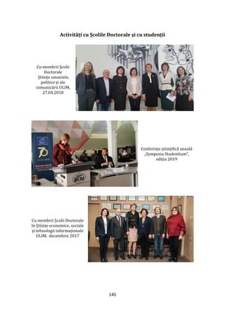 145
Activități cu Școlile Doctorale și cu studenții
Cu membrii Școlii
Doctorale
Științe umaniste,
politice și ale
comunicării ULIM,
27.04.2018
Conferința științifică anuală
„Symposia Studentium”,
ediția 2019
Cu membrii Școlii Doctorale
în Științe economice, sociale
și tehnologii informaționale
ULIM, decembrie 2017
 