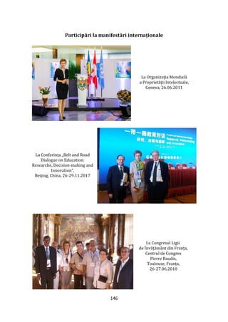 146
Participări la manifestări internaționale
La Organizația Mondială
a Proprietății Intelectuale,
Geneva, 26.06.2011
La Conferința „Belt and Road
Dialogue on Education:
Researche, Decision-making and
Innovation”,
Beijing, China, 26-29.11.2017
La Congresul Ligii
de Învățăm}nt din Franța,
Centrul de Congres
Pierre Baudis,
Toulouse, Franța,
26-27.06.2010
 