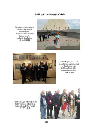 147
Participări în delegații oficiale
În delegația Ministerului
Culturii la Forumul
internaţional
„Cultura euroasiatică în
lumea nouă”,
Astana, Kazahstan,
15-16.06.2012
Cu Ion Negrei, Jose Luis
Dicenta, Gheorghe Postică
și Oleg Serebreian
la Muzeul Unirii din
Alba-Iulia, România,
13-14.VI.2008
Membri ai Ligii Internaționale
de Învățăm}nt, Educație şi
cultură Grandville, Franța,
27.06.2011
 
