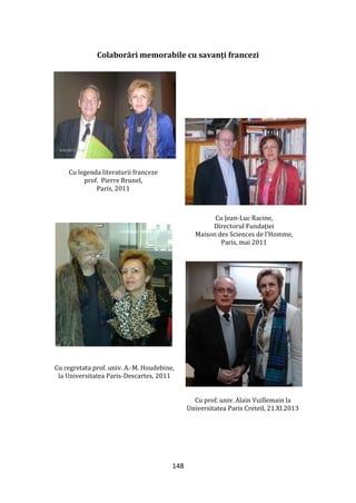 148
Colaborări memorabile cu savanți francezi
Cu legenda literaturii franceze
prof. Pierre Brunel,
Paris, 2011
Cu Jean-Luc Racine,
Directorul Fundației
Maison des Sciences de l’Homme,
Paris, mai 2011
Cu regretata prof. univ. A.-M. Houdebine,
la Universitatea Paris-Descartes, 2011
Cu prof. univ. Alain Vuillemain la
Universitatea Paris Creteil, 21.XI.2013
 