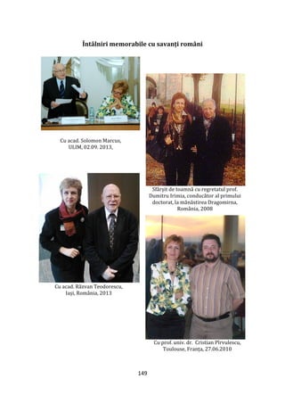 149
Întâlniri memorabile cu savanți români
Cu acad. Solomon Marcus,
ULIM, 02.09. 2013,
Sfârșit de toamnă cu regretatul prof.
Dumitru Irimia, conducător al primului
doctorat, la mănăstirea Dragomirna,
România, 2008
Cu acad. Răzvan Teodorescu,
Iași, România, 2013
Cu prof. univ. dr. Cristian Pîrvulescu,
Toulouse, Franța, 27.06.2010
 