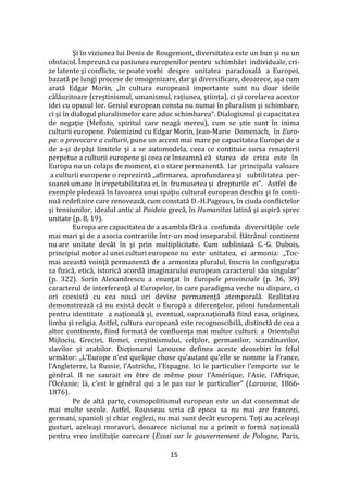 15
Şi în viziunea lui Denis de Rougemont, diversitatea este un bun şi nu un
obstacol. Împreună cu pasiunea europenilor pentru schimbări individuale, cri-
ze latente şi conflicte, se poate vorbi despre unitatea paradoxală a Europei,
bazată pe lungi procese de omogenizare, dar şi diversificare, deoarece, aşa cum
arată Edgar Morin, „în cultura europeană importante sunt nu doar ideile
călăuzitoare (creștinismul, umanismul, rațiunea, știința), ci și corelarea acestor
idei cu opusul lor. Geniul european consta nu numai în pluralism şi schimbare,
ci şi în dialogul pluralismelor care aduc schimbarea“. Dialogismul şi capacitatea
de negaţie (Mefisto, spiritul care neagă mereu), cum se ştie sunt în inima
culturii europene. Polemizind cu Edgar Morin, Jean-Marie Domenach, în Euro-
pa: o provocare a culturii, pune un accent mai mare pe capacitatea Europei de a
de a-şi depăşi limitele şi a se automodela, ceea ce contituie sursa renaşterii
perpetue a culturii europene şi ceea ce înseamnă că starea de criza este în
Europa nu un colaps de moment, ci o stare permanentă. Iar principala valoare
a culturii europene o reprezintă „afirmarea, aprofundarea şi subtilitatea per-
soanei umane în irepetabilitatea ei, în frumusetea și drepturile ei“. Astfel de
exemple pledează în favoarea unui spaţiu cultural european deschis şi în conti-
nuă redefinire care renovează, cum constată D.-H.Pageaux, în ciuda conflictelor
şi tensiunilor, idealul antic al Paideia grecă, în Humanitas latină şi aspiră sprec
unitate (p. 8, 19).
Europa are capacitatea de a asambla fără a confunda diversităţile cele
mai mari şi de a asocia contrariile într-un mod inseparabil. Bătr}nul continent
nu are unitate dec}t în şi prin multiplicitate. Cum subliniază C.-G. Dubois,
principiul motor al unei culturi europene nu este unitatea, ci armonia: „Toc-
mai această voinţă permanentă de a armoniza pluralul, înscris în configuraţia
sa fizică, etică, istorică acordă imaginarului european caracterul său singular”
(p. 322). Sorin Alexandrescu a enunţat în Europele provinciale (p. 36, 39)
caracterul de interferenţă al Europelor, în care paradigma veche nu dispare, ci
ori coexistă cu cea nouă ori devine permanenţă atemporală. Realitatea
demonstrează că nu există dec}t o Europă a diferenţelor, piloni fundamentali
pentru identitate a naţională şi, eventual, supranaţională fiind rasa, originea,
limba şi religia. Astfel, cultura europeană este recognoscibilă, distinctă de cea a
altor continente, fiind formată de confluenţa mai multor culturi: a Orientului
Mijlociu, Greciei, Romei, creştinismului, celţilor, germanilor, scandinavilor,
slavilor şi arabilor. Dicţionarul Larousse definea aceste deosebiri în felul
următor: „L’Europe n’est quelque chose qu’autant qu’elle se nomme la France,
l’Angleterre, la Russie, l’Autriche, l’Espagne. Ici le particulier l’emporte sur le
général. Il ne saurait en être de même pour l’Amérique, l’Asie, l’Afrique,
l’Océanie; l{, c’est le général qui a le pas sur le particulier” (Larousse, 1866-
1876).
Pe de altă parte, cosmopolitismul european este un dat consemnat de
mai multe secole. Astfel, Rousseau scria că epoca sa nu mai are francezi,
germani, spanioli și chiar englezi, nu mai sunt dec}t europeni. Toți au aceleași
gusturi, aceleași moravuri, deoarece niciunul nu a primit o formă națională
pentru vreo instituție oarecare (Essai sur le gouvernement de Pologne, Paris,
 