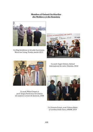 150
Membru al Uniunii Scriitorilor
din Moldova și din România
Cu scritorul Vladimir Beșleagă
Cu A. Suceveanu și O. Serebrian
Cu Oleg Serebrean și Arcadie Suceveanu,
Moret sur Loing, Franța, martie 2013
Cu acad. Eugen Simion, Salonul
Internațional de carte, Chișinău, 2018
Cu acad. Mihai Cimpoi și
prof. Sergiu Pavlicencu în Comisia
de susținere a tezei de doctorat, 2008
Cu Victoria Fonari, acad. Valeriu Matei
și Carolina Dodu-Savca, BNRM, 2019
 