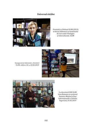 152
Universul cărților
Premiată cu Ordinul ULIM (2013)
la biroul-bibliotecă al Institutului
de Cerccetări Filologice
și Interculturale, ULIM
Inaugurarea Salonului „Scientia”,
ULIM, ediția a XI-a, 22.02.2019
Cu directorul DIB ULIM
Irina Botnaru și scriitorul
Dumitru Maxim la Ziua
Internațională a Cititului
Împreună, 01.02.2019
 