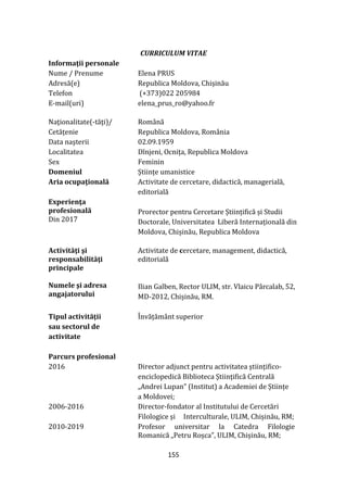 155
CURRICULUM VITAE
Informaţii personale
Nume / Prenume Elena PRUS
Adresă(e) Republica Moldova, Chișinău
Telefon (+373)022 205984
E-mail(uri) elena_prus_ro@yahoo.fr
Naţionalitate(-tăţi)/ Rom}nă
Cetățenie Republica Moldova, România
Data naşterii 02.09.1959
Localitatea Dînjeni, Ocnița, Republica Moldova
Sex Feminin
Domeniul Științe umanistice
Aria ocupaţională Activitate de cercetare, didactică, managerială,
editorială
Experienţa
profesională
Din 2017
Prorector pentru Cercetare Științifică și Studii
Doctorale, Universitatea Liberă Internațională din
Moldova, Chișinău, Republica Moldova
Activităţi şi
responsabilităţi
principale
Activitate de cercetare, management, didactică,
editorială
Numele şi adresa
angajatorului
Ilian Galben, Rector ULIM, str. Vlaicu Pârcalab, 52,
MD-2012, Chișinău, RM.
Tipul activităţii
sau sectorul de
activitate
Învățăm}nt superior
Parcurs profesional
2016 Director adjunct pentru activitatea științifico-
enciclopedică Biblioteca Științifică Centrală
„Andrei Lupan” (Institut) a Academiei de Științe
a Moldovei;
2006-2016 Director-fondator al Institutului de Cercetări
Filologice și Interculturale, ULIM, Chișinău, RM;
2010-2019 Profesor universitar la Catedra Filologie
Romanică „Petru Roșca”, ULIM, Chișinău, RM;
 