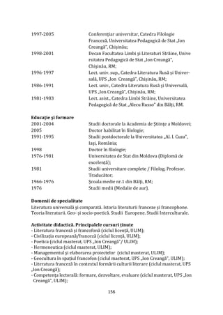 156
1997-2005 Conferențiar universitar, Catedra Filologie
Franceză, Universitatea Pedagogică de Stat „Ion
Creangă”, Chișinău;
1998-2001 Decan Facultatea Limbi și Literaturi Străine, Unive
rsitatea Pedagogică de Stat „Ion Creangă”,
Chișinău, RM;
1996-1997 Lect. univ. sup., Catedra Literatura Rusă și Univer-
sală, UPS „Ion Creangă”, Chișinău, RM;
1986-1991 Lect. univ., Catedra Literatura Rusă și Universală,
UPS „Ion Creangă”, Chișinău, RM;
1981-1983 Lect. asist., Catedra Limbi Străine, Universitatea
Pedagogică de Stat „Alecu Russo” din Bălți, RM.
Educaţie şi formare
2001-2004 Studii doctorale la Academia de Ştiinţe a Moldovei;
2005 Doctor habilitat în filologie;
1991-1995 Studii postdoctorale la Universitatea „Al. I. Cuza”,
Iaşi, România;
1998 Doctor în filologie;
1976-1981 Universitatea de Stat din Moldova (Diplomă de
excelență);
1981 Studii universitare complete / Filolog. Profesor.
Traducător;
1966-1976 Școala medie nr.1 din Bălţi, RM;
1976 Studii medii (Medalie de aur).
Domenii de specialitate
Literatura universală şi comparată. Istoria literaturii franceze și francophone.
Teoria literaturii. Geo- şi socio-poetică. Studii Europene. Studii Interculturale.
Activitate didactică. Principalele cursuri ținute
- Literatura franceză și francofonă (ciclul licență, ULIM);
- Civilizația europeană/franceză (ciclul licență, ULIM);
- Poetica (ciclul masterat, UPS „Ion Creangă”/ ULIM);
- Hermeneutica (ciclul masterat, ULIM);
- Managementul şi elaborarea proiectelor (ciclul masterat, ULIM);
- Geocultura în spațiul francofon (ciclul masterat, UPS „Ion Creangă”, ULIM);
- Literatura franceză în contextul formării culturii literare (ciclul masterat, UPS
„Ion Creangă);
- Competența lectorală: formare, dezvoltare, evaluare (ciclul masterat, UPS „Ion
Creangă”, ULIM);
 