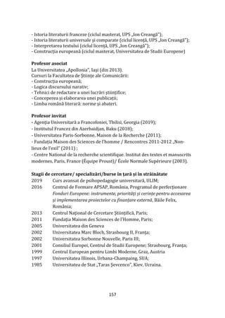 157
- Istoria literaturii franceze (ciclul masterat, UPS „Ion Creangă”);
- Istoria literaturii universale și comparate (ciclul licenţă, UPS „Ion Creangă”);
- Interpretarea textului (ciclul licenţă, UPS „Ion Creangă”);
- Construcția europeană (ciclul masterat, Universitatea de Studii Europene)
Profesor asociat
La Universitatea „Apollonia”, Iaşi (din 2013).
Cursuri la Facultatea de Ştiinţe ale Comunicării:
- Construcția europeană;
- Logica discursului narativ;
- Tehnici de redactare a unei lucrări științifice;
- Conceperea și elaborarea unei publicații;
- Limba rom}nă literară: norme și abateri.
Profesor invitat
- Agenția Universitară a Francofoniei, Tbilisi, Georgia (2019);
- Institutul Francez din Azerbaidjan, Baku (2018);
- Universitatea Paris-Sorbonne, Maison de la Recherche (2011);
- Fundația Maison des Sciences de l’homme / Rencontres 2011-2012 „Non-
lieux de l’exil” (2011) ;
- Centre National de la recherche scientifique. Institut des textes et manuscrits
modernes, Paris, France (Équipe Proust)/ École Normale Supérieure (2003).
Stagii de cercetare/ specializări/burse în țară și în străinătate
2019 Curs avansat de psihopedagogie universitară, ULIM;
2016 Centrul de Formare APSAP, Rom}nia, Programul de perfecționare
Fonduri Europene: instrumente, priorități și cerințe pentru accesarea
și implementarea proiectelor cu finanțare externă, Băile Felix,
România;
2013 Centrul Naţional de Cercetare Ştiinţifică, Paris;
2011 Fundaţia Maison des Sciences de l’Homme, Paris;
2005 Universitatea din Geneva
2002 Universitatea Marc Bloch, Strasbourg II, Franţa;
2002 Universitatea Sorbonne Nouvelle, Paris III;
2001 Consiliul Europei, Centrul de Studii Europene; Strasbourg, Franţa;
1999 Centrul European pentru Limbi Moderne, Graz, Austria
1997 Universitatea Illinois, Urbana-Champaing, SUA;
1985 Universitatea de Stat „Taras Şevcenco”, Kiev, Ucraina.
 