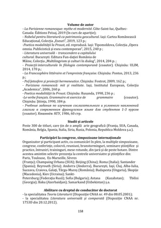 158
Volume de autor
- La Parisienne romanesque: mythe et modernité. Côte-Saint-luc, Québec-
Canada: Éditions Peisaj, 2019 (în curs de apariție);
- Nobelul pentru literatură ca patrimoniu geocultural. Iași: Cartea Rom}nească
Educațional, Colecția „Eseuri”, 2019, 123 p.;
-Poetica modalităţii la Proust, ed. reprodusă. Iași: Tipomoldova, Colecția „Opera
omnia. Publicistică și eseu contemporan”, 2015, 240 p ;
- Literatura universală – transcendere a capitalului
cultural. București: Editura Fun-daţiei România de
Mâine, Colecția „Multilingvism și culturi în dialog”, 2014, 204 p. ;
- Proiecții interculturale în filologia contemporană (coautor). Chişinău: ULIM,
2014, 170 p.;
- La Francosphère littéraire et l’empreinte française. Chişinău: Pontos, 2013, 236
p.;
- Po(i)etosfere şi proiecţii hermeneutice. Chişinău: Foxtrot, 2009, 162 p.;
- Pariziana romanescă: mit și realitate. Iași, Institutul European, Colecția
„Academica”, 2006, 260 p.
- Poetica modalităţii la Proust. Chișinău: Ruxanda, 1998, 236 p ;
-Le verbe français. Grammaire et exercice de grammaire (coautor).
Chişinău: Ştiinţa, 1990, 184 p.
- Учебные задания по изучению сослагательного и условного наклонений
глагола в современном французском языке для студентов 1-3 курсов
(coautor). Кишинёв: КГУ, 1986, 60 стр.
Studii și articole
Peste 300 de titluri, care ţin de o amplă arie geografică (Franţa, SUA, Canada,
România, Belgia, Spania, Italia, Siria, Rusia, Polonia, Republica Moldova ș.a.).
Participări la congrese, simpozioane internaţionale
Organizator şi participant activ, cu comunicări în plen, la multiple simpozioane,
congrese, conferinţe, colocvii, reuniuni, branstorminguri, seminare ştiinţifice şi
practice, întruniri, traininguri, mese rotunde, din ţară şi de peste hotare. Dintre
acestea amintim selectiv prezența la centrele universiatre și științifice din:
Paris, Toulouse, Ex-Marseille, Sèvres
(Franța); Champaing Urbana (SUA); Beijing (China); Roma (Italia); Santander
(Spania); Beyrouth (Siria); Andorra (Andorra), Bucureşti, Iaşi, Cluj, Alba-Iulia,
Suceava, Craiova, Galaţi, Târgu-Mureș (România); Budapesta (Ungaria), Skopije
(Macedonia), Kiev (Ucraina); Sankt-
Petersburg (Federaţia Rusă); Sofia (Bulgaria); Astana (Kazahstan); Tbilisi
(Georgia); Baku (Azerbaidjan); Samarkand (Uzbekistan) ș.a.
Abilitare cu dreptul de conducător de doctorat
- la specialitatea Teoria Literaturii (Dispoziție CNAA nr. 49 din 08.05.2001);
- la specialitatea Literatura universală și comparată (Dispoziție CNAA nr.
1753D din 20.12.2012).
 