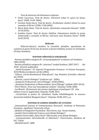 159
Teze de doctorat sub îndrumare susținute:
• Vasile Cucerescu. Teză de doctor „Universul urban în opera lui James
Joyce” (USM, 14.09. 2006).
• Carolina Dodu-Savca. Teză de doctor „Problemele căutării Sinelui în eseul
secolului al XX-lea” (USM, 17.06.2009).
• Maria Rada Alexe. Teză de doctor „Identitatea romanului balcanic” (AȘM,
29.10.2010).
• Jozefina Cușnir. Teză de doctor habilitat „Umanizarea mitului în proza
intelectuală a secolului al XX-lea: relevarea unui fenomen literar” (USM,
26.02.2019)
Referent
Referent oficial și membru în Consiliile științifice specializate de
susținere la peste 50 de teze de doctor şi doctor habilitat, inclusiv în străinătate
(Franța, Rom}nia).
Activitate editorială și redacțională
- Revista științifică categoria B+ „Francopolyphonie” (redactor-șef–fondator,
2006-2018);
- Revista științifică categoria B+ „Intertext” (redșef fondator, 2007-2017; din
2018 - director publicație);
- „Studii Europene”. Cu suportul Programului Erasmus+ al Uniunii Europene,
ECSA Moldova (redactor-șef din 2006);
- Editura „Cartea Rom}nească Educațional”, Iași, România (Consilier editorial
din 2018);
- „Revista „Lecturi filologice” (redactor-șef – 2006);
- „Symposia Professorum. Seria Filologie”, ULIM (2006);
- „Symposia Studentium et Masterandum. Seria Filologie” (edițiile 2007-2014);
- Pierre Morel. „Pour une francophonie réaliste”. Chişinău: ULIM, 2008;
- Ion Manoli. „Dictionnaire des termes stylistiques et poétiques” (II- ème
édition revue et augmentée). Chişinău: ULIM, 2012
- „Creativitate și putere de schimbare. Studiu bibobibliografic în onoarea
doctorului habilitat Margarita Daver”. Chişinău: ULIM, 2015 ș.a.
Activitate în comitete științifice ale revistelor
-„International Journal of Communication Research”, Academy of Romanian
Scientists, „Apollonia” University of Iași;
-„Bulletin of Integrative Psychiatry”, New Series, Iași, Socola Institut;
-„Analele Universității din Craiova, seria Științe filologice”;
-„Analele Universității „Spiru Haret” (București), seria Științe filologice;
- „Communication intreculturelle et littérature”, Universitatea „Dunărea de
Jos”, Galați;
-„Metaliteratură”, AȘM;
 