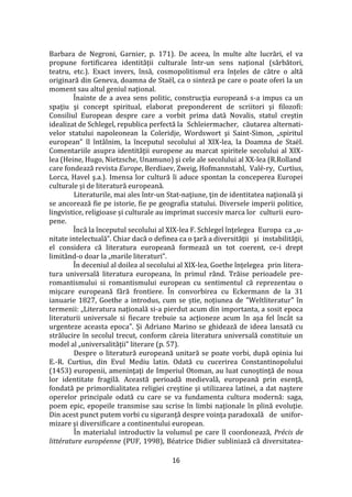 16
Barbara de Negroni, Garnier, p. 171). De aceea, în multe alte lucrări, el va
propune fortificarea identității culturale într-un sens național (sărbători,
teatru, etc.). Exact invers, însă, cosmopolitismul era înțeles de către o altă
originară din Geneva, doamna de Staël, ca o sinteză pe care o poate oferi la un
moment sau altul geniul național.
Înainte de a avea sens politic, construcţia europeană s-a impus ca un
spaţiu şi concept spiritual, elaborat preponderent de scriitori şi filozofi:
Consiliul European despre care a vorbit prima dată Novalis, statul creştin
idealizat de Schlegel, republica perfectă la Schleiermacher, căutarea alternati-
velor statului napoleonean la Coleridje, Wordswort şi Saint-Simon, „spiritul
european” îl înt}lnim, la începutul secolului al XIX-lea, la Doamna de Staël.
Comentariile asupra identităţii europene au marcat spiritele secolului al XIX-
lea (Heine, Hugo, Nietzsche, Unamuno) şi cele ale secolului al XX-lea (R.Rolland
care fondează revista Europe, Berdiaev, Zweig, Hofmannstahl, Valé-ry, Curtius,
Lorca, Havel ş.a.). Imensa lor cultură îi aduce spontan la conceperea Europei
culturale şi de literatură europeană.
Literaturile, mai ales într-un Stat-naţiune, ţin de identitatea naţională şi
se ancorează fie pe istorie, fie pe geografia statului. Diversele imperii politice,
lingvistice, religioase şi culturale au imprimat succesiv marca lor culturii euro-
pene.
Încă la începutul secolului al XIX-lea F. Schlegel înţelegea Europa ca „u-
nitate intelectuală”. Chiar dacă o definea ca o ţară a diversităţii şi instabilităţii,
el considera că literatura europeană formează un tot coerent, ce-i drept
limitând-o doar la „marile literaturi”.
În deceniul al doilea al secolului al XIX-lea, Goethe înțelegea prin litera-
tura universală literatura europeana, în primul r}nd. Trăise perioadele pre-
romantismului si romantismului european cu sentimentul că reprezentau o
mişcare europeană fără frontiere. În convorbirea cu Eckermann de la 31
ianuarie 1827, Goethe a introdus, cum se știe, noțiunea de "Weltliteratur" în
termenii: „Literatura națională si-a pierdut acum din importanta, a sosit epoca
literaturii universale si fiecare trebuie sa acționeze acum în așa fel înc}t sa
urgenteze aceasta epoca". Și Adriano Marino se ghidează de ideea lansată cu
strălucire în secolul trecut, conform căreia literatura universală constituie un
model al „universalităţii” literare (p. 57).
Despre o literatură europeană unitară se poate vorbi, după opinia lui
E.-R. Curtius, din Evul Mediu latin. Odată cu cucerirea Constantinopolului
(1453) europenii, ameninţaţi de Imperiul Otoman, au luat cunoştinţă de noua
lor identitate fragilă. Această perioadă medievală, europeană prin esenţă,
fondată pe primordialitatea religiei creştine şi utilizarea latinei, a dat naştere
operelor principale odată cu care se va fundamenta cultura modernă: saga,
poem epic, epopeile transmise sau scrise în limbi naţionale în plină evoluţie.
Din acest punct putem vorbi cu siguranţă despre voinţa paradoxală de unifor-
mizare şi diversificare a continentului european.
În materialul introductiv la volumul pe care îl coordonează, Précis de
littérature européenne (PUF, 1998), Béatrice Didier subliniază că diversitatea-
 