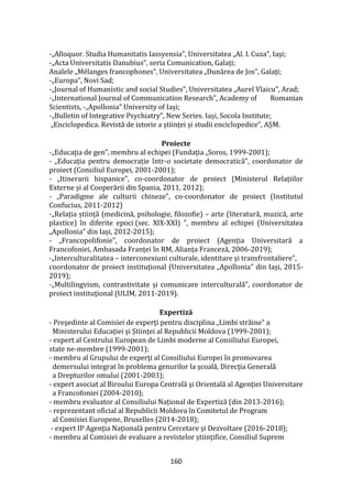 160
-„Alloquor. Studia Humanitatis Iassyensia”, Universitatea „Al. I. Cuza”, Iaşi;
-„Acta Universitatis Danubius”, seria Comunication, Galaţi;
Analele „Mélanges francophones”, Universitatea „Dunărea de Jos”, Galaţi;
-„Europa”, Novi Sad;
-„Journal of Humanistic and social Studies”, Universitatea „Aurel Vlaicu”, Arad;
-„International Journal of Communication Research”, Academy of Romanian
Scientists, -„Apollonia” University of Iași;
-„Bulletin of Integrative Psychiatry”, New Series. Iași, Socola Institute;
„Enciclopedica. Revistă de istorie a științei și studii enciclopedice”, AȘM.
Proiecte
-„Educaţia de gen”, membru al echipei (Fundaţia „Soros, 1999-2001);
- „Educația pentru democrație într-o societate democratică”, coordonator de
proiect (Consiliul Europei, 2001-2001);
- „Itinerarii hispanice”, co-coordonator de proiect (Ministerul Relațiilor
Externe și al Cooperării din Spania, 2011, 2012);
- „Paradigme ale culturii chineze”, co-coordonator de proiect (Institutul
Confucius, 2011-2012)
-„Relația știință (medicină, psihologie, filozofie) – arte (literatură, muzică, arte
plastice) în diferite epoci (sec. XIX-XXI) ”, membru al echipei (Universitatea
„Apollonia” din Iași, 2012-2015);
- „Francopolifonie”, coordonator de proiect (Agenția Universitară a
Francofoniei, Ambasada Franței în RM, Alianța Franceză, 2006-2019);
-„Interculturalitatea – interconexiuni culturale, identitare şi transfrontaliere”,
coordonator de proiect instituțional (Universitatea „Apollonia” din Iași, 2015-
2019);
-„Multilingvism, contrastivitate și comunicare interculturală”, coordonator de
proiect instituțional (ULIM, 2011-2019).
Expertiză
- Preşedinte al Comisiei de experţi pentru disciplina „Limbi străine” a
Ministerului Educației și Științei al Republicii Moldova (1999-2001);
- expert al Centrului European de Limbi moderne al Consiliului Europei,
state ne-membre (1999-2001);
- membru al Grupului de experţi al Consiliului Europei în promovarea
demersului integrat în problema genurilor la şcoală, Direcţia Generală
a Drepturilor omului (2001-2003);
- expert asociat al Biroului Europa Centrală şi Orientală al Agenţiei Universitare
a Francofoniei (2004-2010);
- membru evaluator al Consiliului Național de Expertiză (din 2013-2016);
- reprezentant oficial al Republicii Moldova în Comitetul de Program
al Comisiei Europene, Bruxelles (2014-2018);
- expert IP Agenția Națională pentru Cercetare și Dezvoltare (2016-2018);
- membru al Comisiei de evaluare a revistelor științifice, Consiliul Suprem
 