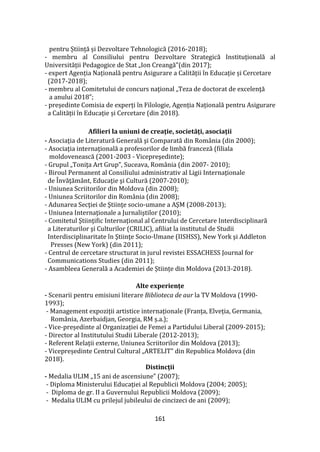161
pentru Știință și Dezvoltare Tehnologică (2016-2018);
- membru al Consiliului pentru Dezvoltare Strategică Instituțională al
Universității Pedagogice de Stat „Ion Creangă”(din 2017);
- expert Agenția Națională pentru Asigurare a Calității în Educație și Cercetare
(2017-2018);
- membru al Comitetului de concurs naţional „Teza de doctorat de excelenţă
a anului 2018”;
- președinte Comisia de experți în Filologie, Agenția Națională pentru Asigurare
a Calității în Educație și Cercetare (din 2018).
Afilieri la uniuni de creație, societăți, asociații
- Asociaţia de Literatură Generală şi Comparată din România (din 2000);
- Asociaţia internaţională a profesorilor de limbă franceză (filiala
moldovenească (2001-2003 - Vicepreşedinte);
- Grupul „Toniţa Art Grup”, Suceava, Rom}nia (din 2007- 2010);
- Biroul Permanent al Consiliului administrativ al Ligii Internaţionale
de Învăţământ, Educaţie şi Cultură (2007-2010);
- Uniunea Scriitorilor din Moldova (din 2008);
- Uniunea Scriitorilor din România (din 2008);
- Adunarea Secţiei de Ştiinţe socio-umane a AŞM (2008-2013);
- Uniunea Internaţionale a Jurnaliştilor (2010);
- Comitetul Ştiinţific Internaţional al Centrului de Cercetare Interdisciplinară
a Literaturilor şi Culturilor (CRILIC), afiliat la institutul de Studii
Interdisciplinaritate în Ştiinţe Socio-Umane (IISHSS), New York şi Addleton
Presses (New York) (din 2011);
- Centrul de cercetare structurat in jurul revistei ESSACHESS Journal for
Communications Studies (din 2011);
- Asambleea Generală a Academiei de Științe din Moldova (2013-2018).
Alte experiențe
- Scenarii pentru emisiuni literare Biblioteca de aur la TV Moldova (1990-
1993);
- Management expoziții artistice internaționale (Franța, Elveția, Germania,
Rom}nia, Azerbaidjan, Georgia, RM ș.a.);
- Vice-președinte al Organizației de Femei a Partidului Liberal (2009-2015);
- Director al Institutului Studii Liberale (2012-2013);
- Referent Relații externe, Uniunea Scriitorilor din Moldova (2013);
- Vicepreședinte Centrul Cultural „ARTELIT” din Republica Moldova (din
2018).
Distincții
- Medalia ULIM „15 ani de ascensiune” (2007);
- Diploma Ministerului Educaţiei al Republicii Moldova (2004; 2005);
- Diploma de gr. II a Guvernului Republicii Moldova (2009);
- Medalia ULIM cu prilejul jubileului de cincizeci de ani (2009);
 