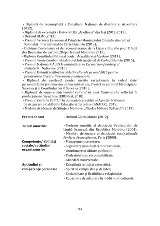 162
- Diplomă de recunoştinţă a Consiliului Naţional de Atestare şi Acreditare
(2012);
- Diplomă de excelență a Universității „Apollonia” din Iași (2012-2013);
- Ordinul ULIM (2013);
- Premiul Vectorul European al Primăriei Municipiului Chișinău din cadrul
Salonului Internațional de Carte Chișinău (2013);
- Diplôme d’excellence et de reconnaissance de la Ligue culturelle pour l’Unité
des Roumains de partout /Département Moldova (2015);
- Diploma Consiliului Național pentru Acreditare și Atestare (2014);
- Premiul Vasile Coroban al Salonului Internațional de Carte, Chișinău (2015);
- Premiul Național GALEX la nominalizarea Cel mai bun filantrop al
Bibliotecii Naționale (2016);
- Premiul Uniunii Scriitorilor Relații culturale pe anul 2015 pentru
promovarea literaturii europene și universale;
- Diplomă de excelență pentru merite excepționale în cadrul Galei
personalităților feminine din ultima sută de ani, Proiect cu sprijinul Municipiului
Suceava și al Consiliului Local Suceava (2018);
- Diplomă de onoare Patrimoniul cultural în anul Centenarului reflectat în
producțiile de televiziune (EDUNext, 2018);
- Premiul Cristalul Calității în domeniul cercetării al Agenției Naționale
de Asigurare a Calității în Educație și Cercetare (ANACEC), 2019;
- Medalia Academiei de Științe a Moldovei „Nicolae Milescu Spătarul” (2019).
Premii de stat - Ordinul Gloria Muncii (2012).
Titluri onorifice - Profesor onorific al Asociaţiei Profesorilor de
Limbă Franceză din Republica Moldova (2004);
- Membru de onoare al Asociaţiei socioculturale
Fenêtres Francophones, Paris (2000).
Competenţe/ abilităţi
sociale/aptitudini
organizatorice
- Management cercetare;
- organizare manifestări internaționale;
- coordonare și editare publicații;
- Profesionalism, responsabilitate;
- Abordări transversale.
Aptitudini şi
competenţe personale
- Conștiință critică și autocritică;
- Spirit de echipă, dar și de lider;
- Sociabilitate și flexibilitate relațională;
- Capacitate de adaptare în medii multiculturale.
 