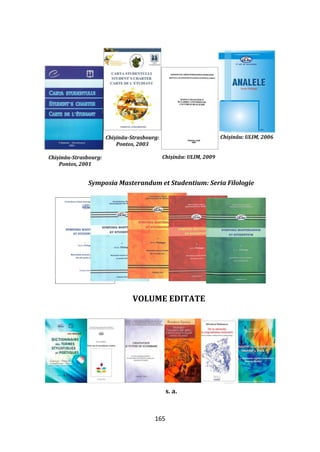 165
Symposia Masterandum et Studentium: Seria Filologie
VOLUME EDITATE
s. a.
Chișinău-Strasbourg:
Pontos, 2001
Chișinău-Strasbourg:
Pontos, 2003
Chișinău: ULIM, 2009
Chișinău: ULIM, 2006
 