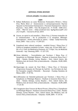 168
ARTICOLE, STUDII, RECENZII
Articole științifice în volume colective
2009
7. Balkan Reflections on some Moldavian Postmodern Writers / Elena
Prus, Maria Alexe // Езикознание и литературознание. Научни
Трудове на Русенския Университет / Русенки Университет «Ангел
Кънчев». – Русе, 2009. – Tом. 48, (Cерия 6.3). – P. 76-80. – ISSN 1311-
3324. - Mod de acces : <http://conf.uni-ruse. bg/bg/docs/cp09 /6.3
/6.3-14.pdf>. – Accesat la 20 iun. 2019.
8. Cioran, un spirit în exil metafizic / Elena Prus // Formes textuelles de
la communication : De la production à la réception. Mélanges
francophones : Actele colocviului şt. intern. – Galaţi : Galaţi University
Press, 2009. – Fasc. a 23-a. – P. 249-257.
9. Complexul etnic cultural românesc : modelul Cioran / Elena Prus //
Cultura şi imaginea rom}nilor în lume : simp. naţ., 29 mai 2009, Iaşi. –
Ed. a 9-a / Univ. de Medicină şi Farmacie „Gr. T. Popa”, Fac. de Medicină
Generală. – Iaşi : Demiurg, 2009. – P. 127-135.
10. Homo fabulator – l’accreditation par l’ecriture / Elena Prus //
Symphonie en Philologie Majeure : Studium in honorem Elena Prus /
alcăt. : Natalia Ghimpu, Lorina Beşelea ; Univ. Liberă Intern. din
Moldova, Inst. de Cercet. Filol. şi Interculturale. – Chișinău : ULIM, 2009.
– P. 42-48.
11. Hypersigne du sonnet de Paul Micla / Elena Prus // Écrivains
d’expression française de l’Europe du Sud-Est : Les Écrivains du Sud-
Est Européen enquête d’identité. – Bucureşti : Fundaţa Rom}nia de
Mâine, 2009. – P. 87-96.
12. L’affirmation de l’identité-palimseste par l’écriture / Elena Prus //
Symphonie en Philologie Majeure : Studium in honorem Elena Prus /
alcăt. : Natalia Ghimpu, Lorina Beşelea ; Univ. Liberă Intern. din
Moldova, Inst. de Cercet. Filol. şi Interculturale. – Chișinău : ULIM, 2009.
– P. 26-30.
13. L’imaginaire dans l’oeuvre de Marcel Proust / Elena Prus // Symphonie
en Philologie Majeure : Studium in honorem Elena Prus / alcăt. : Natalia
Ghimpu, Lorina Beşelea ; Univ. Liberă Intern. din Moldova, Inst. de
Cercet. Filol. şi Interculturale. – Chișinău : ULIM, 2009. – P. 10-18.
 