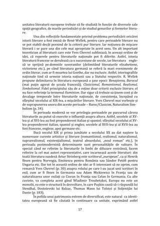 17
unitatea literaturii europene trebuie să fie studiată în funcție de diversele sale
spații geografice, de marile periodizări și de studiul genurilor și formelor litera-
re.
Una din reflecţiile fundamentale privind problema periodizării oricărei
istorii literare a fost emisă de René Wellek, pentru care perioadele literare nu
se pot stabili dec}t pornind de la criterii pur literare. Iar noţiunea de mişcare
literară i se pare una din cele mai apropriate în acest sens. Un alt important
teoretician al literaturii care este Yves Chevrel subliniază, în aceeaşi ordine de
idei, că reperele pentru literaturile naţionale pot fi diferite. Astfel, istoria
literaturii franceze se derulează ca o succesiune de secole, iar literatura engle-
ză se sprijină pe domniile suveranilor (delimitând literaturile elisabetiene,
victoriene etc.), pe c}nd literatura germană se referă la mari evenimente de
ordin literar, cum ar fi moartea lui Goethe, dar nu exclusiv. Astfel, istoriografiile
naţionale tind să urmeze istoria naţiunii sau a Statului respectiv. R. Wellek
propune delimitarea în literatura europeană a șase epoci: Renaşterea, Barocul
(mai puţin agreat de şcoala franceză), Clasicismul, Romantismul, Realismul,
Simbolismul. Fidel principiului său de a reţine doar criterii exclusiv literare, el
nu face referinţe la termenul Iluminism. Dar sigur că trebuie sa ţinem cont şi de
decalage temporale între literaturile naţionale, de coexistenţa, încep}nd cu
sf}rşitul secolului al XIX-lea, a mişcărilor literare. Yves Chevrel mai vorbeşte şi
de suprapunerea unora din aceste perioade – Baroc/Clasicim, Naturalism Sim-
bolism (p. 34).
În perioada modernă se vor privilegia perioadele pe parcursul cărora
literaturile au putut să exercite o influenţă asupra altora. Astfel, secolele al XV-
lea şi al XVI-lea au fost preponderent italian şi spaniol; sf}rşitul secolului al XV-
lea preponderent italian, spaniol şi englez; secolele al XVII-lea şi al XVII-lea au
fost franceze, engleze, apoi germane etc.
Dacă secolul XIX şi prima jumătate a secolului XX au dat naştere la
numeroase curente artistice şi literare (romantismul, realismul, naturalismul,
suprarealismul, existenţialismul, teatrul absurdului, „noul roman” etc.), în
perioada postmodernistă determinante sunt personalităţile de valoare. În
special c}nd ne referim la literaturile în limbi de difuzare restr}nsă, facem
referire la cel mai autori reprezentativi, care incarnează aceste literaturi: din
toată literatura suedeză Artur Strinberg este scriitorul „european”, ca şi Henrik
Ibsen pentru Norvegia, Eminescu pentru România sau Sándor Petöfi pentru
Ungaria etc. Dar tot în această ordine de idei ar fi interesant să ne oprim, cum
remarcă Yves Chevrel (p. 30) asupra rolului pe care l-au jucat unii scriitori în
exil, cum ar fi Ibsen în Germania sau Adam Mickiewicz în Franţa sau de
naturalizarea unor exilaţi ca Cioran în Franţa sau Celan în Germania. Cu alte
cuvinte, va completa acest gând Wladimir Troubetzkoi, Europa nu este un
monolit, ea este o structură în dezvoltare, în care Pușkin caută să-i răspundă lui
Stendhal, Dostoïevski lui Balzac, Thomas Mann lui Tolstoï și Soljeniț}n lui
Dante (p. 183).
În pofida unui patrimoniu extrem de diversificat, este natural ca identi-
tatea europeană să fie căutată în continuare ca unitate, exprim}nd astfel
 