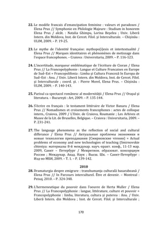 170
22. Le modèle francais d'emancipation feminine : valeurs et paradoxes /
Elena Prus // Symphonie en Philologie Majeure : Studium in honorem
Elena Prus / alcăt. : Natalia Ghimpu, Lorina Beşelea ; Univ. Liberă
Intern. din Moldova, Inst. de Cercet. Filol. şi Interculturale. – Chișinău :
ULIM, 2009. – P. 19-25.
23. Le mythe de l'identité française: mythopo(i)esis et intertextualité /
Elena Prus // Marques identitaires et phénomènes de metissage dans
l'espace francophones. – Craiova : Universitaria, 2009. – P. 116-123.
24. L'incertitude, marqueur emblématique de l'écriture de Cioran / Elena
Prus // La Francopolyphonie : Langue et Culture Francaises en Europe
de Sud–Est = Francopolifonia : Limba şi Cultura Franceză în Europa de
Sud–Est : Anu. / Univ. Liberă Intern. din Moldova, Inst. de Cercet. Filol.
şi Interculturale ; coord. şt. : Pierre Morel, Elena Prus. – Chișinău :
ULIM, 2009. – P. 140-143.
25. Parisul ca spectacol rom}nesc al modernităţii / Elena Prus // Oraşul şi
literatura. – Bucureşti : Art, 2009. – P. 135-144.
26. S’écrire en français : le testament littéraire de Victor Banaru / Elena
Prus // Nomadismes et croisements francophones : actes de colloque
intern., Craiova, 2009 / L’Univ. de Craiova, Roumanie ; Les Arhives et
Musee de la Lit. de Bruxelles, Belgique. – Craiova : Universitaria, 2009. –
P. 231-241.
27. The language phenomena as the reflection of social and cultural
differance / Elena Prus // Актуальные проблемы экономики и
новые технологии преподавания (Смирновские чтения) = Actual
problems of economy and new technologies of teaching (Smirnovskie
chteniya: материалы 8-й междунар. науч.-практ. конф., 11-13 мар.
2009, Санкт – Петербург / Межрегион. образоват. консорциум
России ; Междунар. Акад. Наук ; Высш. Шк. – Санкт-Петербург :
Изд-во МБИ, 2009. – Т. 1. – P. 139-142.
2010
28. Dramaturgia despre emigrare : transhumanţa culturală basarabeană /
Elena Prus // In Parcours interculturel. Être et devenir. – Montreal :
Peisaj, 2010. – P. 324-348.
29. L’hermeneutique du pouvoir dans l’oeuvre de Herta Muller / Elena
Prus // La Francopolyphonie : langue, littérature, culture et pouvoir =
Francopolyphonie : limba, literatura, cultura şi puterea : Anu. / Univ.
Liberă Intern. din Moldova ; Inst. de Cercet. Filol. şi Interculturale ;
 