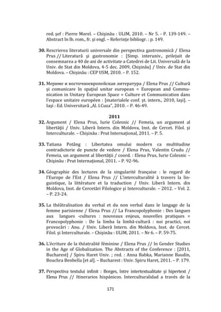 171
red. șef : Pierre Morel. – Chişinău : ULIM, 2010. – Nr 5. - P. 139-149. –
Abstract în lb. rom., fr. şi engl. – Referinţe bibliogr. : p. 149.
30. Rescrierea literaturii universale din perspectiva gastronomică / Elena
Prus // Literatură şi gastronomie : [Simp. interuniv., prilejuit de
consemnarea a 40 de ani de activitate a Catedrei de Lit. Universală de la
Univ. de Stat din Moldova, 4-5 dec. 2009, Chişinău] / Univ. de Stat din
Moldova. – Chișinău : CEP USM, 2010. – P. 152.
31. Мериме и восточноевропейская литература / Elena Prus // Cultură
şi comunicare în spaţiul unitar european = European and Commu-
nication in Unitary European Space = Culture et Communication dans
l’espace unitaire européen : [materialele conf. şt. intern., 2010, Iaşi]. –
Iaşi : Ed. Universitară „Al. I.Cuza”, 2010. – P. 46-49.
2011
32. Argument / Elena Prus, Iurie Colesnic // Femeia, un argument al
libertăţii / Univ. Liberă Intern. din Moldova, Inst. de Cercet. Filol. şi
Interculturale. – Chișinău : Prut Internaţional, 2011. – P. 5.
33. Tatiana Potâng : Libertatea omului modern ca multitudine
contradictorie de puncte de vedere / Elena Prus, Valentin Crudu //
Femeia, un argument al libertăţii / coord. : Elena Prus, Iurie Colesnic –
Chişinău : Prut Internaţional, 2011. – P. 92-96.
34. Géographie des lectures de la singularité française : le regard de
l’Europe de l’Est / Elena Prus // L’interculturalité à travers la lin-
guistique, la littérature et la traduction / Univ. Liberă Intern. din
Moldova, Inst. de Cercetări Filologice şi Interculturale. – 2012. – Vol. 2.
– P. 23-24.
35. La théâtralisation du verbal et du non verbal dans le langage de la
femme parisienne / Elena Prus // La Francopolyphonie : Des langues
aux langues -cultures : nouveaux enjeux, nouvelles pratiques =
Francopolyphonie : De la limba la limbă-cultură : noi practici, noi
provocări : Anu. / Univ. Liberă Intern. din Moldova, Inst. de Cercet.
Filol. şi Interculturale. – Chişinău : ULIM, 2011. – Nr 6. – P. 59-75.
36. L’écriture de la théatralité féminine / Elena Prus // In Gender Studies
in the Age of Globalization. The Abstracts of the Conference : [2011,
Bucharest] / Spiru Haret Univ. ; red. : Anna Babka, Marianne Baudin,
Bouchra Benbella [et al]. – Bucharest : Univ. Spiru Haret, 2011. – P. 179.
37. Perspectiva textului infinit : Borges, între intertextualitate și hipertext /
Elena Prus // Itinerarios hispánicos. Interculturalidad a través de la
 