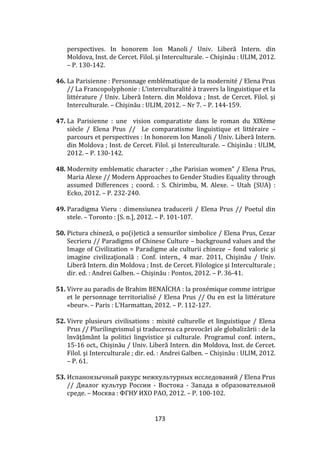 173
perspectives. In honorem Ion Manoli / Univ. Liberă Intern. din
Moldova, Inst. de Cercet. Filol. şi Interculturale. – Chişinău : ULIM, 2012.
– P. 130-142.
46. La Parisienne : Personnage emblématique de la modernité / Elena Prus
// La Francopolyphonie : L’interculturalité { travers la linguistique et la
littérature / Univ. Liberă Intern. din Moldova ; Inst. de Cercet. Filol. şi
Interculturale. – Chişinău : ULIM, 2012. – Nr 7. – P. 144-159.
47. La Parisienne : une vision comparatiste dans le roman du XIXème
siècle / Elena Prus // Le comparatisme linguistique et littéraire –
parcours et perspectives : In honorem Ion Manoli / Univ. Liberă Intern.
din Moldova ; Inst. de Cercet. Filol. şi Interculturale. – Chişinău : ULIM,
2012. – P. 130-142.
48. Modernity emblematic character : „the Parisian women” / Elena Prus,
Maria Alexe // Modern Approaches to Gender Studies Equality through
assumed Differences ; coord. : S. Chirimbu, M. Alexe. – Utah (SUA) :
Ecko, 2012. – P. 232-240.
49. Paradigma Vieru : dimensiunea traducerii / Elena Prus // Poetul din
stele. – Toronto : [S. n.], 2012. – P. 101-107.
50. Pictura chineză, o po(i)etică a sensurilor simbolice / Elena Prus, Cezar
Secrieru // Paradigms of Chinese Culture – background values and the
Image of Civilization = Paradigme ale culturii chineze – fond valoric şi
imagine civilizaţională : Conf. intern., 4 mar. 2011, Chişinău / Univ.
Liberă Intern. din Moldova ; Inst. de Cercet. Filologice şi Interculturale ;
dir. ed. : Andrei Galben. – Chişinău : Pontos, 2012. – P. 36-41.
51. Vivre au paradis de Brahim BENAÏCHA : la proxémique comme intrigue
et le personnage territorialisé / Elena Prus // Ou en est la littérature
«beur». – Paris : L’Harmattan, 2012. – P. 112-127.
52. Vivre plusieurs civilisations : mixité culturelle et linguistique / Elena
Prus // Plurilingvismul şi traducerea ca provocări ale globalizării : de la
învăţăm}nt la politici lingvistice şi culturale. Programul conf. intern.,
15-16 oct., Chișinău / Univ. Liberă Intern. din Moldova, Inst. de Cercet.
Filol. şi Interculturale ; dir. ed. : Andrei Galben. – Chișinău : ULIM, 2012.
– P. 61.
53. Испаноязычный ракурс межкультурных исследований / Elena Prus
// Диалог культур России - Востока - Запада в образовательной
среде. – Москва : ФГНУ ИХО РАО, 2012. – P. 100-102.
 