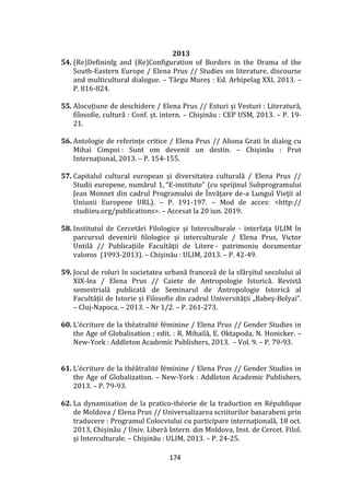174
2013
54. (Re)Defininfg and (Re)Configuration of Borders in the Drama of the
South-Eastern Europe / Elena Prus // Studies on literature, discourse
and multicultural dialogue. – T}rgu Mureș : Ed. Arhipelag XXI, 2013. –
P. 816-824.
55. Alocuțiune de deschidere / Elena Prus // Esturi şi Vesturi : Literatură,
filosofie, cultură : Conf. șt. intern. – Chişinău : CEP USM, 2013. – P. 19-
21.
56. Antologie de referințe critice / Elena Prus // Aliona Grati în dialog cu
Mihai Cimpoi : Sunt om devenit un destin. – Chișinău : Prut
Internațional, 2013. – P. 154-155.
57. Capitalul cultural european şi diversitatea culturală / Elena Prus //
Studii europene, numărul 1, “E-institute” (cu sprijinul Subprogramului
Jean Monnet din cadrul Programului de Învăţare de-a Lungul Vieţii al
Uniunii Europene URL). – P. 191-197. – Mod de acces: <http://
studiieu.org/publications>. – Accesat la 20 iun. 2019.
58. Institutul de Cercetări Filologice şi Interculturale - interfaţa ULIM în
parcursul devenirii filologice şi interculturale / Elena Prus, Victor
Untilă // Publicaţiile Facultăţii de Litere - patrimoniu documentar
valoros (1993-2013). – Chişinău : ULIM, 2013. – P. 42-49.
59. Jocul de roluri în societatea urbană franceză de la sf}rșitul secolului al
XIX-lea / Elena Prus // Caiete de Antropologie Istorică. Revistă
semestrială publicată de Seminarul de Antropologie Istorică al
Facultății de Istorie și Filosofie din cadrul Universității „Babeș-Bolyai”.
– Cluj-Napoca. – 2013. – Nr 1/2. – P. 261-273.
60. L’écriture de la théatralité féminine / Elena Prus // Gender Studies in
the Age of Globalisation ; edit. : R. Mihailă, E. Oktapoda, N. Honicker. –
New-York : Addleton Academic Publishers, 2013. – Vol. 9. – P. 79-93.
61. L’écriture de la thé}tralité féminine / Elena Prus // Gender Studies in
the Age of Globalization. – New-York : Addleton Academic Publishers,
2013. – P. 79-93.
62. La dynamisation de la pratico-théorie de la traduction en République
de Moldova / Elena Prus // Universalizarea scriitorilor basarabeni prin
traducere : Programul Colocviului cu participare internaţională, 18 oct.
2013, Chișinău / Univ. Liberă Intern. din Moldova, Inst. de Cercet. Filol.
şi Interculturale. – Chişinău : ULIM, 2013. – P. 24-25.
 
