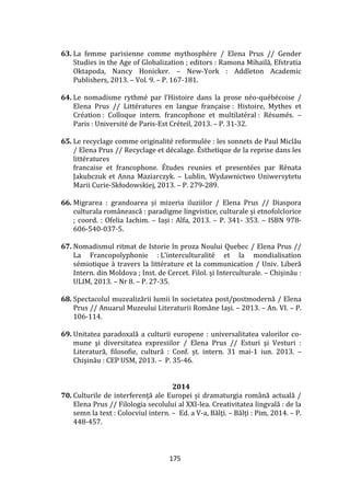 175
63. La femme parisienne comme mythosphère / Elena Prus // Gender
Studies in the Age of Globalization ; editors : Ramona Mihailă, Efstratia
Oktapoda, Nancy Honicker. – New-York : Addleton Academic
Publishers, 2013. – Vol. 9. – P. 167-181.
64. Le nomadisme rythmé par l’Histoire dans la prose néo-québécoise /
Elena Prus // Littératures en langue française : Histoire, Mythes et
Création : Colloque intern. francophone et multilatéral : Résumés. –
Paris : Université de Paris-Est Créteil, 2013. – P. 31-32.
65. Le recyclage comme originalité reformulée : les sonnets de Paul Miclău
/ Elena Prus // Recyclage et décalage. Ésthetique de la reprise dans les
littératures
francaise et francophone. Études reunies et presentées par Rénata
Jakubczuk et Anna Maziarczyk. – Lublin, Wydawnictwo Uniwersytetu
Marii Curie-Skłodowskiej, 2013. – P. 279-289.
66. Migrarea : grandoarea și mizeria iluziilor / Elena Prus // Diaspora
culturala rom}nească : paradigme lingvistice, culturale și etnofolclorice
; coord. : Ofelia Iachim. – Iași : Alfa, 2013. – P. 341- 353. – ISBN 978-
606-540-037-5.
67. Nomadismul ritmat de Istorie în proza Noului Quebec / Elena Prus //
La Francopolyphonie : L’interculturalité et la mondialisation
sémiotique à travers la littérature et la communication / Univ. Liberă
Intern. din Moldova ; Inst. de Cercet. Filol. şi Interculturale. – Chişinău :
ULIM, 2013. – Nr 8. – P. 27-35.
68. Spectacolul muzealizării lumii în societatea post/postmodernă / Elena
Prus // Anuarul Muzeului Literaturii Rom}ne Iași. – 2013. – An. VI. – P.
106-114.
69. Unitatea paradoxală a culturii europene : universalitatea valorilor co-
mune şi diversitatea expresiilor / Elena Prus // Esturi şi Vesturi :
Literatură, filosofie, cultură : Conf. șt. intern. 31 mai-1 iun. 2013. –
Chişinău : CEP USM, 2013. – P. 35-46.
2014
70. Culturile de interferență ale Europei și dramaturgia rom}nă actuală /
Elena Prus // Filologia secolului al XXI-lea. Creativitatea lingvală : de la
semn la text : Colocviul intern. – Ed. a V-a, Bălți. – Bălți : Pim, 2014. – P.
448-457.
 