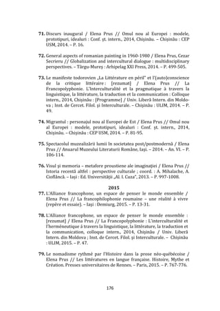 176
71. Discurs inaugural / Elena Prus // Omul nou al Europei : modele,
prototipuri, idealuri : Conf. șt. intern., 2014, Chișinău. – Chișinău : CEP
USM, 2014. – P. 16.
72. General aspects of romanian painting in 1960-1980 / Elena Prus, Cezar
Secrieru // Globalization and intercultural dialogue : multidisciplinary
perspectives. – Târgu-Mureş : Arhipelag XXI Press, 2014. – P. 499-505.
73. Le manifeste todorovien „La Littérature en péril” et l’(auto)conscience
de la critique littéraire : [rezumat] / Elena Prus // La
Francopolyphonie. L’Interculturalité et la pragmatique { travers la
linguistique, la littérature, la traduction et la communication : Colloque
intern., 2014, Chișinău : [Programme] / Univ. Liberă Intern. din Moldo-
va ; Inst. de Cercet. Filol. şi Interculturale. – Chişinău : ULIM, 2014. – P.
49.
74. Migrantul : personajul nou al Europei de Est / Elena Prus // Omul nou
al Europei : modele, prototipuri, idealuri : Conf. șt. intern., 2014,
Chișinău. – Chișinău : CEP USM, 2014. – P. 81-95.
75. Spectacolul muzealizării lumii în societatea post/postmodernă / Elena
Prus // Anuarul Muzeului Literaturii Rom}ne, Iași. – 2014. – An. VI. – P.
106-114.
76. Visul şi memoria – metafore proustiene ale imaginaţiei / Elena Prus //
Istoria recentă altfel : perspective culturale ; coord. : A. Mihalache, A.
Ciofl}ncă. – Iași : Ed. Universității „Al. I. Cuza”, 2013. – P. 997-1008.
2015
77. L’Alliance francophone, un espace de penser le monde ensemble /
Elena Prus // La francophilophonie roumaine – une réalité à vivre
(repère et essaie). – Iași : Demiurg, 2015. – P. 13-31.
78. L’Alliance francophone, un espace de penser le monde ensemble :
[rezumat] / Elena Prus // La Francopolyphonie : L'interculturalité et
l'herméneutique á travers la linguistique, la littérature, la traduction et
la communication, colloque intern., 2014, Chişinău / Univ. Liberă
Intern. din Moldova ; Inst. de Cercet. Filol. şi Interculturale. – Chișinău
: ULIM, 2015. – P. 47.
79. Le nomadisme rythmé par l’Histoire dans la prose néo-québécoise /
Elena Prus // Les littératures en langue française. Histoire, Mythe et
Création. Presses universitaires de Rennes. – Paris, 2015. – P. 767-776.
 