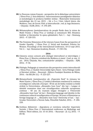 177
80. Le Nouveau roman français : perspective de la didactique universitaire
/ Elena Prus // Acta didactica : Interconexiunea paradigmelor didactice
și metodologice în predarea limbilor străine : Materialele Seminarului
metodologic din 21 ian. 2015. – Ed. a 5-a / Univ. Liberă Intern. din
Moldova ; Inst. de Cercet. Filol. şi Interculturale ; red. şt. Inga Stoianova.
– Chișinău : ULIM, 2016. – P. 194-209.
81. Métamorphoses (meta)narratives du peuple fluide dans la vision du
Matéi Visniec / Elena Prus // Limbaje și comunicare XIII. Dinamica
limbilor și literaturilor în epoca globalizării. Part. I. – Iași : Demiurg,
2015. – P. 320-333.
82. The Feminine Dimension of the Literary Canon from the perspective of
Gender Equality / Elena Prus // Social and Academic Policies for
Women. Procedings of the International Conference, 10-13 sept 2015.
Vol. 2. – Iași : Romanian Academy, Branch. – P. 150-156.
2016
83. Căutarea sensus comunis prin dialogul intercultural și interreligios /
Elena Prus // Biserica ortodoxă din Moldova și statul : Conf. şt. naț. 11
oct. 2016, Chișinău. Rez. comunicărilor științifice. – Chișinău : AȘM,
2016. – P. 46.
84. Filologie, Pedagogie şi comunicare din perspectiva semio-intreculturală
/ Elena Prus // Analele Universităţii Spiru Haret : Seria Filologie Limbi
şi literaturi străine – Bucureşti : Editura Fundaţiei Rom}nia de M}ine,
2016. – An XXI (Nr 21). – P. 223-227.
85. Metamorfozele (meta)narative ale „Poporului fluid” în viziunea lui
Matei Vișniec / Elena Prus // Limbă şi identitate rom}nescă în continua
reconfigurare culturală a Europei : 40 de ani de limba rom}nă ca limbă
străină la Universitatea ,,Alexandru Ioan Cuza’’ din Iaşi = Langue et
identité roumaines dans une réconfiguration culturelle europeenne
continue : 40 ans du roumain langue étrangère a I’Université
„Alexandru Ioan Cuza” de Iasi = Romanian language and identity in the
continuous cultural reconfiguration of Europe: 40 years of Romanian as
foreign language at : ,, Alexandru Ioan Cuza” University of Iasi. – Iași :
Izvadac Univerzitet u Novom Sadu, Filozofski Fakultet, 2016. – P. 206-
220.
86. Svetlana Aleksievici : degradarea și reciclarea miturilor Imperiului
Sovietic / Elena Prus // International conference on Mythology and
folflore. Third edition, oct. 15-16 2016. – București : [S. n.], 2016. – P.
89-90.
 
