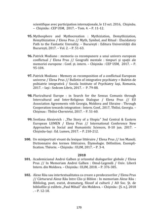 179
scientifique avec participation internaţionale, le 13 oct. 2016, Chişinău.
– Chişinău : CEP USM, 2017. – Tom. 4. – P. 11-12.
95. Mythosphere and Mythocreation : Mythiziation, Demythiziation,
Remythiziation / Elena Prus // Myth, Symbol, and Ritual : Elucidatory
Path to the Fantastic Unreality. – București : Editura Universității din
București, 2017. – Vol. 2. – P. 51-63.
96. Patrick Modiano : memoria ca recompunere a unui univers european
conflictual / Elena Prus // Geografii mentale : timpuri și spații ale
memoriei europene : Conf. șt. intern. – Chișinău : CEP USM, 2017. – P.
95-104.
97. Patrick Modiano : Memory as recomposition of a conflictual European
universe / Elena Prus // Bulletin of integrative psychiatry = Buletin de
psihiatrie integrativă / Socola Institute of Psychiatry Iaşi, Romania,
2017. – Iași : Sedcom Libris, 2017. – P. 79-88.
98. Pluricultural Europe : in Search for the Sensus Comunis through
Intercultural and Inter-Religious Dialogue / Elena Prus // EU
Association Agreements vith Georgia, Moldova and Ukraine : Through
Cooperation towards integration : Intern. Conf., 2017, Tbilisi, Georgia. –
Chișinau : Tbilisi-Chernivtsi, 2017. – P. 51-60.
99. Svetlana Alexievich : „The Story of a Utopia” 3nd Central & Eastern
European LUMEN / Elena Prus // International Conference New
Approaches in Social and Humanistic Sciences, 8-10 jun. 2017. –
Chișinău-Iași : Ed. Lumen, 2017. – P. 210-212.
100. Un miniportrait vivant du lexique littéraire / Elena Prus // Ion Manoli.
Dictionnaire des termes littéraires. Étymologie. Définition. Exempli-
fication. Théorie. – Chișinău : ULIM, 2017. – P. 3-4.
2018
101. Academicianul Andrei Galben și orizontul dialogurilor globale / Elena
Prus // In Memoriam Andrei Galben : Omul-Legendă / Univ. Liberă
Intern. din Moldova. – Chișinău : ULIM, 2018. – P. 376-385.
102. Alexe Rău sau intertextualitatea ca creare a predecesorilor / Elena Prus
// Cărturarul Alexe Rău între Clio şi Biblon : In memoriam Alexe Rău :
Bibliolog, poet, eseist, dramaturg, filosof al culturii / AO Soc. Şt. de
bibliofilie şi exlibris ,,Paul Mihail’’ din Moldova. – Chişinău : [S. n.], 2018
. – P. 12-18.
 