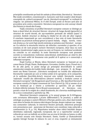 18
principiile constituente pe bază de unitate şi diversitate, literatură şi literaturi.
Mai mulţi cercetători, consemnează L. Guissard, sunt însă sceptici c}nd despre
conceptele de „cultură europeană” sau de „literatură europeană” se vorbeşte la
singular. Iar polonezul Milosz, în O altă Europă, arată că fiecare ţară ţine să
procedeze prin centru concentric: literatura europeană nu este aceeaşi văzută
din Polonia şi văzută din Franţa.
Vajda consemna că profilul literaturii europene comune se distinge pe
baza a două feluri de structuri literare: structuri de lunga durată (genurile) şi
structuri de scurtă durată, ale aşa-numitelor perioade ale stilului (epoci si
curente). Ambele structuri se disting la rândul lor de cele ale altor regiuni.
O concluzie importantă pe care cercetătorul o face este că toate literaturile
europene au practicat aceleaşi genuri şi specii: balada, elegia, nuvela, roma-
nul, drama ş.a. Iar acest fapt atestă existenţa şi unitatea unei literaturi europe-
ne. Cu referire la structurile istorice ale stilurilor, curentelor şi epocilor, el va
constata că ele sunt proprii exclusiv literaturii europene, chiar daca nu sunt
identice (modernismul anglo-saxon nu este cel francez, iar realismul occidental
nu coincide cu cel oriental): în toate literaturile europene sunt prezente
curente ca romantismul, realismul, naturalismul, simbolismul, pe când în alte
zone ale lumii astfel de fenomene este posibil să fi apărut ca o consecinţă a
influenţei europene.
După Curtius şi Bloom, ideea literaturii europene se bazează pe un
canon literar (Virgil, Dante, Shakespeare, Cervantes, Goethe, Joyce, Proust etc.).
Pe de altă parte, se poate merge pe principiul diversificării în cadrul
amestecului complex de tradiţii, limbi, ideologii, cum propune D. de Rouge-
mont sau Remo Ceserani: „Literatura europeană nu rezultă din adiţionarea
literaturilor naţionale pe care ar trebui astăzi să le apropiem, să le comparăm,
să le unificăm (horribile dictu!), inversul este valabil: literaturile noastre
‘naţionale’ rezultă din diferenţierea (deseori tardivă) a fondului comun al
literaturii europene” (de Rougemont apud Ceserani, p. 28). Specificul literaturii
europene constă şi în faptul consemnat de Yves Chevrel (p. 24) şi anume că ea
nu se fondează pe o istorie a scriitorilor şi operelor, c}t pe relaţii-
le dintre diferite instanţe. Pierre Brunel consemnează că literatura com-
parată a visat de la origini de a aboli frontierele, de a favoriza multilingvismul,
de a crea o comunitate a spiritelor (p. 38).
Obiectivul literaturii comparate, şi în sensul propus de D.-H.Pageaux,
este cercetarea diferenţelor („écarts différentiels”). În practică, o astfel de
antologie au propus-o autorii Mémoire d’Europe, pentru care, chiar dacă textele
sunt alese în funcţie de tratarea ideii despre Europa, despre naţiune sau imagi-
nea contactelor culturale, în interiorul fiecărei perioade, obiectivul principal
este prezentarea unei panorame de literaturi care constituie viaţa culturală a
continentului (v. II, p. 14). Majoritatea textelor alese ridică întrebări despre
identitatea naţională, regională, europeană, dar şi a raporturilor sociale şi
culturale pe care un individ, un scriitor sau un erou le întreţin cu lumea, cu alţii,
or, tocmai aceasta este funcţia literaturii. Dante, Goethe şi Chateaubriand
aparţin întregii Europe în măsura în care ei erau respectiv şi eminamente
 