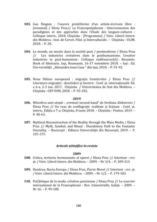 180
103. Gao Xingian : l’oeuvre protéiforme d’un artiste-écrivain libre :
[rezumat] / Elena Prus// La Francopolyphonie : Interconnexion des
paradigmes et des approches dans l’étude des langues-cultures :
Colloque intern., 2018, Chişinău : [Programme] / Univ. Liberă Intern.
din Moldova ; Inst. de Cercet. Filol. şi Interculturale. – Chișinău : ULIM,
2018. – P. 20.
104. Le monde, un musée dans la société post / postmoderne / Elena Prus
// Les industries creéatives dans le posthumanisme. Creative
industries in post-humanism : Colloque codfreurcor(6) : Resumés.
Book of Abstracts. Iaşi, Roumanie, 16-17 noiembrie 2018. – Iași : Ed.
Uni-versităţii ,,Alexandru Ioan Cuza ’’ din Iaşi, 2018. – P. 91-92.
105. Noua Odisee europeană : migraţia frontierelor / Elena Prus //
Literatura migraţiei : deschideri şi bariere : Conf. şt. internaţională. Ed.
a 6-a, 2-3 iun. 2017, Chişinău / Universitatea de Stat din Moldova. –
Chişinău : CEP USM, 2018. – P. 93-102.
2019
106. Mitosfera unei utopii : „vremuri second-hand” de Svetlana Aleksievici /
Elena Prus // Un veac de conflagrații: realitate și ficțiune : Conf. șt.
intern., Ediția a 7-a, Chișinău, 8 iunie 2018. – Chișinău : Pontos, 2019. –
P. 40-63.
107. Mythical Reconstraction of the Reality through the Mass Media / Elena
Prus // Myth, Symbol, and Ritual : Elucidatory Path to the Fantastic
Unreality. – București : Editura Universității din București, 2019. – P.
285-295.
Articole științifice în reviste
2009
108. Critica, teritoriu hermeneutic al operei / Elena Prus // Intertext : rev.
şt. / Univ. Liberă Intern. din Moldova. – 2009. – Nr 3/4. – P. 209-213.
109. Dunărea, fluviu-Europa / Elena Prus, Pierre Morel // Intertext : rev. şt.
/ Univ. Liberă Intern. din Moldova. – 2009. – Nr 1/2. – P. 179-183.
110. Po(ï)étique de la mode, création parisienne / Elena Prus // Le courrier
international de la Francophonie : Rev. trimestrielle, Galați. – 2009. –
Nr 16. – P. 99-108.
 