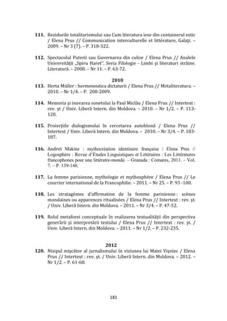181
111. Rezidurile totalitarismului sau Cum literatura iese din containerul estic
/ Elena Prus // Communication interculturelle et littérature, Galaţi. –
2009. – Nr 3 (7). – P. 318-322.
112. Spectacolul Puterii sau Guvernarea din culise / Elena Prus // Analele
Universităţii ,,Spiru Haret’’, Seria Filologie - Limbi şi literaturi străine.
Literatură. – 2008. – Nr 11. – P. 63-72.
2010
113. Herta Müller : hermeneutica dictaturii / Elena Prus // Metaliteratura. –
2010. – Nr 1/4. – P. 200-2009.
114. Memoria şi inovarea sonetului la Paul Miclău / Elena Prus // Intertext :
rev. şt / Univ. Liberă Intern. din Moldova. – 2010. – Nr 1/2. – P. 113-
120.
115. Proiecţiile dialogismului în cercetarea autohtonă / Elena Prus //
Intertext / Univ. Liberă Intern. din Moldova. – 2010. – Nr 3/4. – P. 183-
187.
116. Andreï Makine : mythocréation identitaire française / Elena Prus //
Logosphère : Revue d’Études Linguistiques et Littéraires : Les Littératures
francophones pour une littératre-monde. – Granada : Comares, 2011. – Vol.
7. – P. 139-148.
117. La femme parisienne, mythologie et mythosphère / Elena Prus // Le
courrier international de la Francophilie. – 2011. – Nr 25. – P. 93 -100.
118. Les stratagèmes d’affirmation de la femme parisienne : scènes
mondaines ou apparences ritualisées / Elena Prus // Intertext : rev. şt.
/ Univ. Liberă Intern. din Moldova. – 2011. – Nr 3/4. – P. 47-52.
119. Rolul metaforei conceptuale în realizarea textualităţii din perspectiva
generării şi interpretării textului / Elena Prus // Intertext : rev. şt. /
Univ. Liberă Intern. din Moldova. – 2011. – Nr 1/2. – P. 232-235.
2012
120. Nisipul mişcător al jurnalismului în viziunea lui Matei Vişniec / Elena
Prus // Intertext : rev. şt. / Univ. Liberă Intern. din Moldova. – 2012. –
Nr 1/2. – P. 61-68.
 