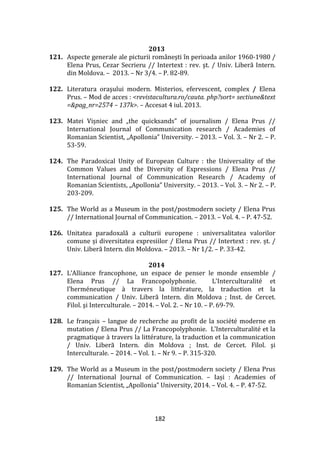 182
2013
121. Aspecte generale ale picturii rom}neşti în perioada anilor 1960-1980 /
Elena Prus, Cezar Secrieru // Intertext : rev. şt. / Univ. Liberă Intern.
din Moldova. – 2013. – Nr 3/4. – P. 82-89.
122. Literatura oraşului modern. Misterios, efervescent, complex / Elena
Prus. – Mod de acces : <revistacultura.ro/cauta. php?sort= sectiune&text
=&pag_nr=2574 – 137k>. – Accesat 4 iul. 2013.
123. Matei Vișniec and „the quicksands” of journalism / Elena Prus //
International Journal of Communication research / Academies of
Romanian Scientist, „Apollonia” University. – 2013. – Vol. 3. – Nr 2. – P.
53-59.
124. The Paradoxical Unity of European Culture : the Universality of the
Common Values and the Diversity of Expressions / Elena Prus //
International Journal of Communication Research / Academy of
Romanian Scientists, „Apollonia” University. – 2013. – Vol. 3. – Nr 2. – P.
203-209.
125. The World as a Museum in the post/postmodern society / Elena Prus
// International Journal of Communication. – 2013. – Vol. 4. – P. 47-52.
126. Unitatea paradoxală a culturii europene : universalitatea valorilor
comune și diversitatea expresiilor / Elena Prus // Intertext : rev. șt. /
Univ. Liberă Intern. din Moldova. – 2013. – Nr 1/2. – P. 33-42.
2014
127. L’Alliance francophone, un espace de penser le monde ensemble /
Elena Prus // La Francopolyphonie. L’Interculturalité et
l’herméneutique { travers la littérature, la traduction et la
communication / Univ. Liberă Intern. din Moldova ; Inst. de Cercet.
Filol. şi Interculturale. – 2014. – Vol. 2. – Nr 10. – P. 69-79.
128. Le français – langue de recherche au profit de la société moderne en
mutation / Elena Prus // La Francopolyphonie. L’Interculturalité et la
pragmatique à travers la littérature, la traduction et la communication
/ Univ. Liberă Intern. din Moldova ; Inst. de Cercet. Filol. şi
Interculturale. – 2014. – Vol. 1. – Nr 9. – P. 315-320.
129. The World as a Museum in the post/postmodern society / Elena Prus
// International Journal of Communication. – Iași : Academies of
Romanian Scientist, „Apollonia” University, 2014. – Vol. 4. – P. 47-52.
 