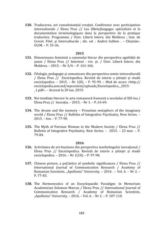 183
130. Traducerea, act consubstanțial creației. Conférence avec participation
internationale / Elena Prus // Les (Meta)langages spécialisés et la
documentation terminologiques dans la perspective de la pratique
traductive. Programme / Univ. Liberă Intern. din Moldova ; Inst. de
Cercet. Filol. şi Interculturale ; dir. ed. : Andrei Galben . – Chișinău :
ULIM. – P. 35-36.
2015
131. Dimensiunea feminină a canonului literar din perspectiva egalității de
șanse / Elena Prus // Intertext : rev. şt. / Univ. Liberă Intern. din
Moldova. – 2015. – Nr 3/4. – P. 161-166.
132. Filologie, pedagogie și comunicare din perspectiva semio-intreculturală
/ Elena Prus // Enciclopedica. Revistă de istorie a științei și studii
enciclopedice. – 2015. – Nr 1(8). – P. 95-99. – Mod de acces: <http://
enciclopedia.asm.md/wpcontent/uploads/Enciclopedica__2015-
_1.pdf>. – Accesat la 20 iun. 2019.
133. Noi tendințe literare în arta romanescă franceză a secolului al XIX-lea /
Elena Prus // Inovația. – 2015. – Nr 1. – P. 63-69.
134. The dream and the memory – Proustian metaphors of the imaginary
world / Elena Prus // Bulletin of Integrative Psychiatry, New Series. –
2015. – Iun. – P. 77-90.
135. The Myth of Parisian Woman in the Modern Society / Elena Prus //
Bulletin of Integrative Psychiatry, New Series. – 2015. – 23 mar. – P.
79-84.
2016
136. Activitatea de art-business din perspectiva marketingului inovaţional /
Elena Prus // Enciclopedica. Revistă de istorie a ştiinţei și studii
enciclopedice. – 2016. – Nr 1(10). – P. 97-98.
137. Chinese picture, a po(i)etics of symbolic significances / Elena Prus //
International Journal of Communication Research / Academy of
Romanian Scientists, „Apollonia” University. – 2016 . – Vol. 6. – Nr 2. –
P. 77-83.
138. The Hermeneutics of an Encyclopaedic Paradigm: In Memoriam
Academician Solomon Marcus / Elena Prus // International Journal of
Communication Research / Academy of Romanian Scientists,
„Apollonia” University. – 2016. – Vol. 6. – Nr 2. – P. 107-110.
 
