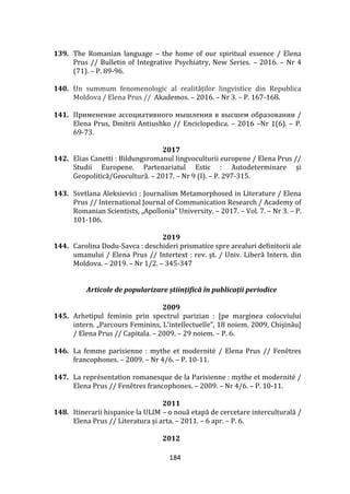 184
139. The Romanian language – the home of our spiritual essence / Elena
Prus // Bulletin of Integrative Psychiatry, New Series. – 2016. – Nr 4
(71). – P. 89-96.
140. Un summum fenomenologic al realităților lingvistice din Republica
Moldova / Elena Prus // Akademos. – 2016. – Nr 3. – P. 167-168.
141. Применение ассоциативного мышления в высшем образовании /
Elena Prus, Dmitrii Antiushko // Enciclopedica. – 2016 –Nr 1(6). – P.
69-73.
2017
142. Elias Canetti : Bildungsromanul lingvoculturii europene / Elena Prus //
Studii Europene. Partenariatul Estic : Autodeterminare și
Geopolitică/Geocultură. – 2017. – Nr 9 (I). – P. 297-315.
143. Svetlana Aleksievici : Journalism Metamorphosed in Literature / Elena
Prus // International Journal of Communication Research / Academy of
Romanian Scientists, „Apollonia” University. – 2017. – Vol. 7. – Nr 3. – P.
101-106.
2019
144. Carolina Dodu-Savca : deschideri prismatice spre arealuri definitorii ale
umanului / Elena Prus // Intertext : rev. şt. / Univ. Liberă Intern. din
Moldova. – 2019. – Nr 1/2. – 345-347
Articole de popularizare științifică în publicații periodice
2009
145. Arhetipul feminin prin spectrul parizian : [pe marginea colocviului
intern. „Parcours Feminins, L’intellectuelle”, 18 noiem. 2009, Chişinău]
/ Elena Prus // Capitala. – 2009. – 29 noiem. – P. 6.
146. La femme parisienne : mythe et modernité / Elena Prus // Fenêtres
francophones. – 2009. – Nr 4/6. – P. 10-11.
147. La représentation romanesque de la Parisienne : mythe et modernité /
Elena Prus // Fenêtres francophones. – 2009. – Nr 4/6. – P. 10-11.
2011
148. Itinerarii hispanice la ULIM – o nouă etapă de cercetare interculturală /
Elena Prus // Literatura şi arta. – 2011. – 6 apr. – P. 6.
2012
 