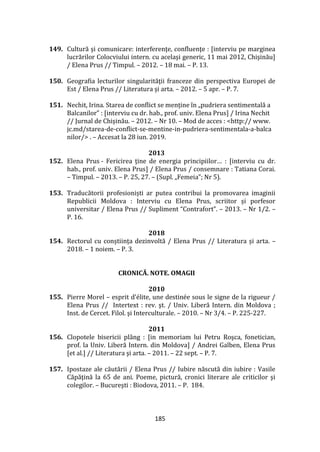185
149. Cultură şi comunicare: interferenţe, confluenţe : [interviu pe marginea
lucrărilor Colocviului intern. cu acelaşi generic, 11 mai 2012, Chişinău]
/ Elena Prus // Timpul. – 2012. – 18 mai. – P. 13.
150. Geografia lecturilor singularităţii franceze din perspectiva Europei de
Est / Elena Prus // Literatura şi arta. – 2012. – 5 apr. – P. 7.
151. Nechit, Irina. Starea de conflict se menține în „pudriera sentimentală a
Balcanilor” : [interviu cu dr. hab., prof. univ. Elena Prus] / Irina Nechit
// Jurnal de Chişinău. – 2012. – Nr 10. – Mod de acces : <http:// www.
jc.md/starea-de-conflict-se-mentine-in-pudriera-sentimentala-a-balca
nilor/> . – Accesat la 28 iun. 2019.
2013
152. Elena Prus - Fericirea ţine de energia principiilor… : [interviu cu dr.
hab., prof. univ. Elena Prus] / Elena Prus / consemnare : Tatiana Corai.
– Timpul. – 2013. – P. 25, 27. – (Supl. „Femeia”; Nr 5).
153. Traducătorii profesioniști ar putea contribui la promovarea imaginii
Republicii Moldova : Interviu cu Elena Prus, scriitor și porfesor
universitar / Elena Prus // Supliment “Contrafort”. – 2013. – Nr 1/2. –
P. 16.
2018
154. Rectorul cu conștiința dezinvoltă / Elena Prus // Literatura și arta. –
2018. – 1 noiem. – P. 3.
CRONICĂ. NOTE. OMAGII
2010
155. Pierre Morel – esprit d’élite, une destinée sous le signe de la rigueur /
Elena Prus // Intertext : rev. şt. / Univ. Liberă Intern. din Moldova ;
Inst. de Cercet. Filol. şi Interculturale. – 2010. – Nr 3/4. – P. 225-227.
2011
156. Clopotele bisericii pl}ng : [in memoriam lui Petru Roşca, fonetician,
prof. la Univ. Liberă Intern. din Moldova] / Andrei Galben, Elena Prus
[et al.] // Literatura şi arta. – 2011. – 22 sept. – P. 7.
157. Ipostaze ale căutării / Elena Prus // Iubire născută din iubire : Vasile
Căpăţină la 65 de ani. Poeme, pictură, cronici literare ale criticilor şi
colegilor. – Bucureşti : Biodova, 2011. – P. 184.
 