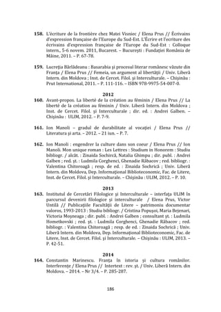 186
158. L’écriture de la frontière chez Matei Visniec / Elena Prus // Écrivains
d’expression française de l’Europe du Sud-Est. L’Écrire et l’ecriture des
écrivains d’expression française de l’Europe du Sud-Est : Colloque
intern., 5-6 novem. 2011, Bucarest. – Bucureşti : Fundaţiei Rom}nia de
Mâine, 2011. – P. 67-78.
159. Lucreţia B}rlădeanu : Basarabia şi procesul literar rom}nesc văzute din
Franţa / Elena Prus // Femeia, un argument al libertăţii / Univ. Liberă
Intern. din Moldova ; Inst. de Cercet. Filol. şi Interculturale. – Chişinău :
Prut International, 2011. – P. 111-116. – ISBN 978-9975-54-007-0.
2012
160. Avant-propos. La liberté de la création au féminin / Elena Prus // La
liberté de la création au féminin / Univ. Liberă Intern. din Moldova ;
Inst. de Cercet. Filol. şi Interculturale ; dir. ed. : Andrei Galben. –
Chişinău : ULIM, 2012. – P. 7-9.
161. Ion Manoli – gradul de durabilitate al vocaţiei / Elena Prus //
Literatura şi arta. – 2012. – 21 iun. – P. 7.
162. Ion Manoli : engendrer la culture dans son coeur / Elena Prus // Ion
Manoli. Mon unique roman : Les Lettres : Studium in Honorem : Studiu
bibliogr. / alcăt. : Zinaida Sochircă, Natalia Ghimpu ; dir. publ. : Andrei
Galben ; red. şt. : Ludmila Corghenci, Ghenadie R}bacov ; red. bibliogr. :
Valentina Chitoroagă ; resp. de ed. : Zinaida Sochrică ; Univ. Liberă
Intern. din Moldova, Dep. Informaţional Biblioteconomic, Fac. de Litere,
Inst. de Cercet. Filol. şi Interculturale. – Chişinău : ULIM, 2012. – P. 10.
2013
163. Institutul de Cercetări Filologice şi Interculturale – interfaţa ULIM în
parcursul devenirii filologice şi interculturale / Elena Prus, Victor
Untilă // Publicaţiile Facultăţii de Litere – patrimoniu documentar
valoros, 1993-2013 : Studiu bibliogr. / Cristina Popuşoi, Maria Bejenari,
Victoria Moşneaga ; dir. publ. : Andrei Galben ; consultant şt. : Ludmila
Hometkovski ; red. şt. : Ludmila Corghenci, Ghenadie R}bacov ; red.
bibliogr. : Valentina Chitoroagă ; resp. de ed. : Zinaida Sochrică ; Univ.
Liberă Intern. din Moldova, Dep. Informaţional Biblioteconomic, Fac. de
Litere, Inst. de Cercet. Filol. şi Interculturale. – Chişinău : ULIM, 2013. –
P. 42-51.
2014
164. Constantin Marinescu. Franța în istoria și cultura rom}nilor.
Interferențe / Elena Prus // Intertext : rev. şt. / Univ. Liberă Intern. din
Moldova. – 2014. – Nr 3/4. – P. 285-287.
 