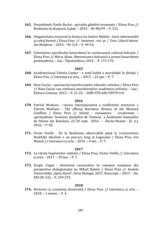 187
165. Președintele Vasile Burlui : spiralele g}ndirii rezonante / Elena Prus //
Realitatea în diasporă, Galați. – 2014. – Nr 98/99. – P. 121.
166. Singularitatea franceză în lectura lui Andreï Makine : între informulabil
şi cultul formei / Elena Prus // Intertext : rev. şt. / Univ. Liberă Intern.
din Moldova. – 2014. – Nr 3/4. – P. 49-54.
167. Valorizarea specificului basarabean în continuumul cultural balcanic /
Elena Prus // Maria Alexe. Dimensiunea balcanică a prozei basarabene
postmoderne. – Iași : Tipomoldova, 2014. – P. 173-176.
2015
168. Academicianul Valeriu Canțer : o notă înaltă a moralității în Știință /
Elena Prus // Literatura și arta. – 2015. – 23 apr. – P. 7.
169. Nina Cuciuc : spectacolul interferențelor educativ-artistice / Elena Prus
// Nina Cuciuc sau simfonia interferenţelor academico-artistice. – Iaşi :
Editura Contour, 2015. – P. 21-22. – ISBN 978-606-93978-4-8.
2016
170. Patrick Modiano : istoria (meta)narativă a conflictelor memoriei /
Patrick Modiano : The (Meta) Narrative History of the Memory
Conflicts / Elena Prus // Stiinţă - cunoaştere - creativitate –
spiritualitate. Sesiunea Ştiinţifică de Toamnă a Academiei Oamenilor
de Stiinta din România, 22-24 sept. 2016. – Durău-Neamţ : [S. n.],
2016. – P. 82.
171. Victor Untilă : De la Realitatea observabilă p}nă la (re)cucerirea
Realității absolute e un parcurs lung al Logosului / Elena Prus, Ion
Manoli // Literatura și arta. – 2016. – 6 ian. – P. 7.
2017
172. La v}rsta împlinirilor sublime / Elena Prus, Victor Untilă // Literatura
și arta. – 2017. – 29 iun. – P. 7.
173. Sergiu Cogut : elementul carnavalesc în romanul românesc din
perspectiva dialogismului lui Mihail Bahtin / Elena Prus // Analele
Universității „Spiru Haret”, Seria filologie, 2017, București. – 2017. – An.
XXI (Nr 22). – P. 269-272.
2018
174. Rectorul cu conștiința dezinvoltă / Elena Prus // Literatura și arta. –
2018. – 1 noiem. – P. 4.
 